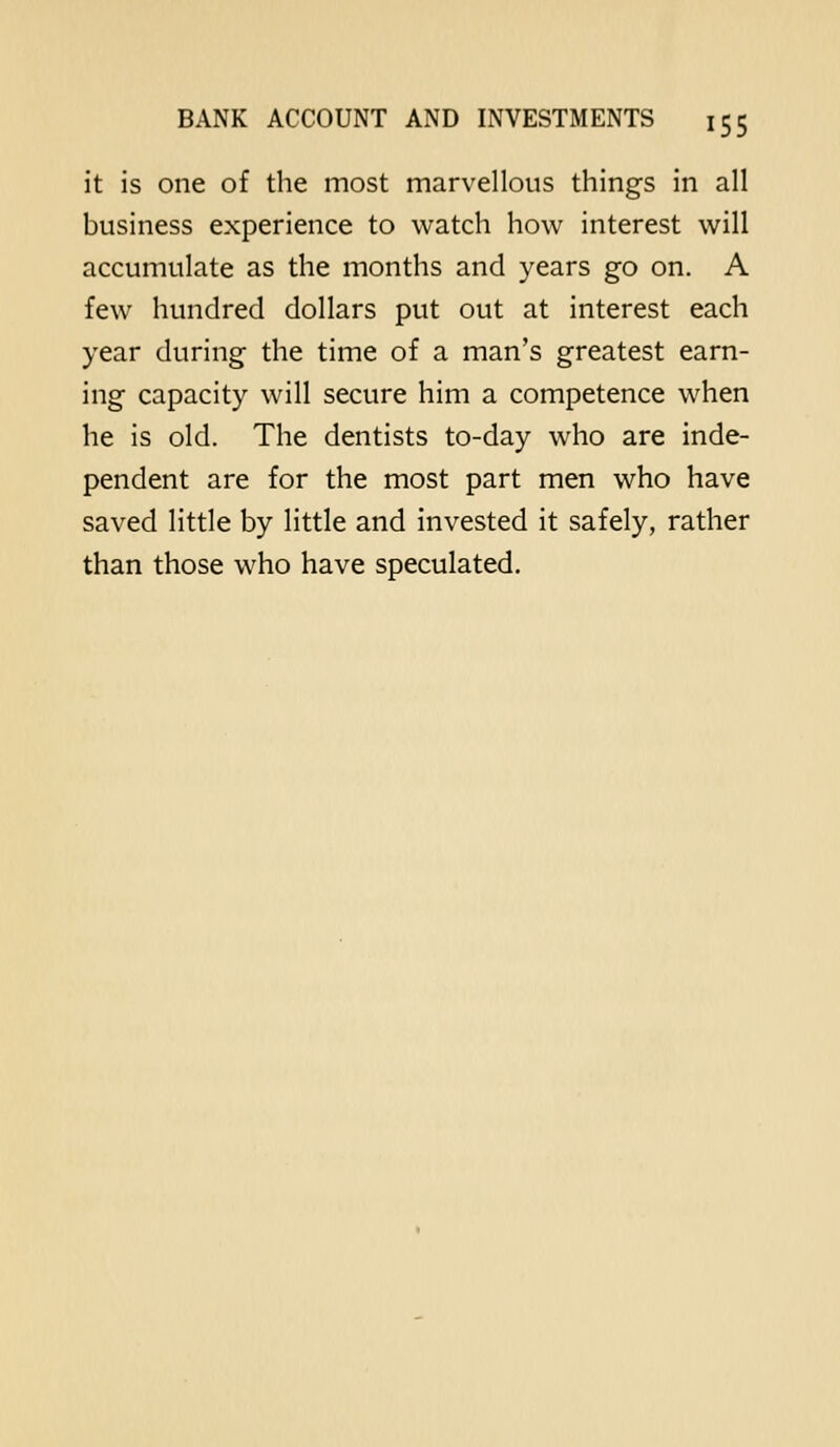 it is one of the most marvellous things in all business experience to watch how interest will accumulate as the months and years go on. A few hundred dollars put out at interest each year during the time of a man's greatest earn- ing capacity will secure him a competence when he is old. The dentists to-day who are inde- pendent are for the most part men who have saved little by little and invested it safely, rather than those who have speculated.