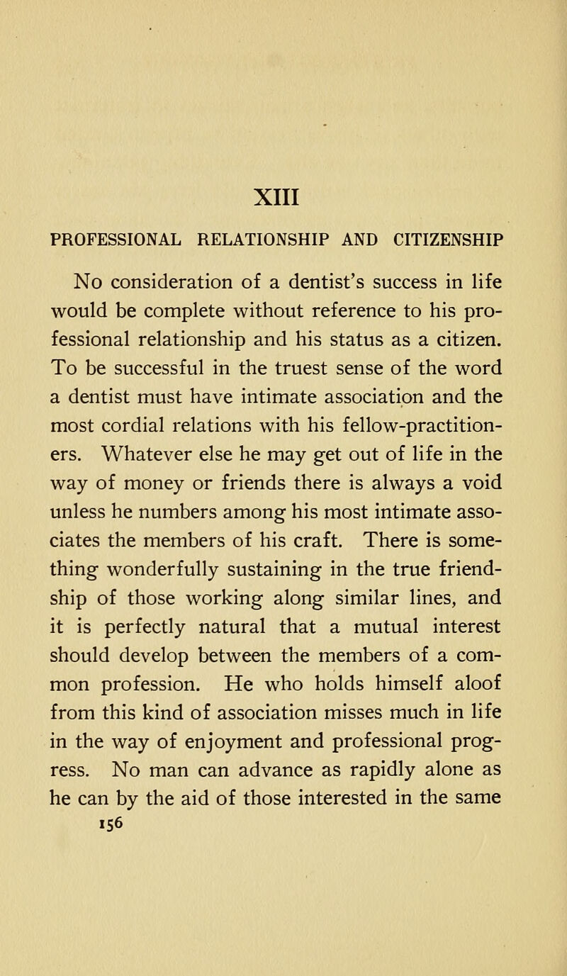 PROFESSIONAL RELATIONSHIP AND CITIZENSHIP No consideration of a dentist's success in life would be complete without reference to his pro- fessional relationship and his status as a citizen. To be successful in the truest sense of the word a dentist must have intimate association and the most cordial relations with his fellow-practition- ers. Whatever else he may get out of life in the way of money or friends there is always a void unless he numbers among his most intimate asso- ciates the members of his craft. There is some- thing wonderfully sustaining in the true friend- ship of those working along similar lines, and it is perfectly natural that a mutual interest should develop between the members of a com- mon profession. He who holds himself aloof from this kind of association misses much in life in the way of enjoyment and professional prog- ress. No man can advance as rapidly alone as he can by the aid of those interested in the same