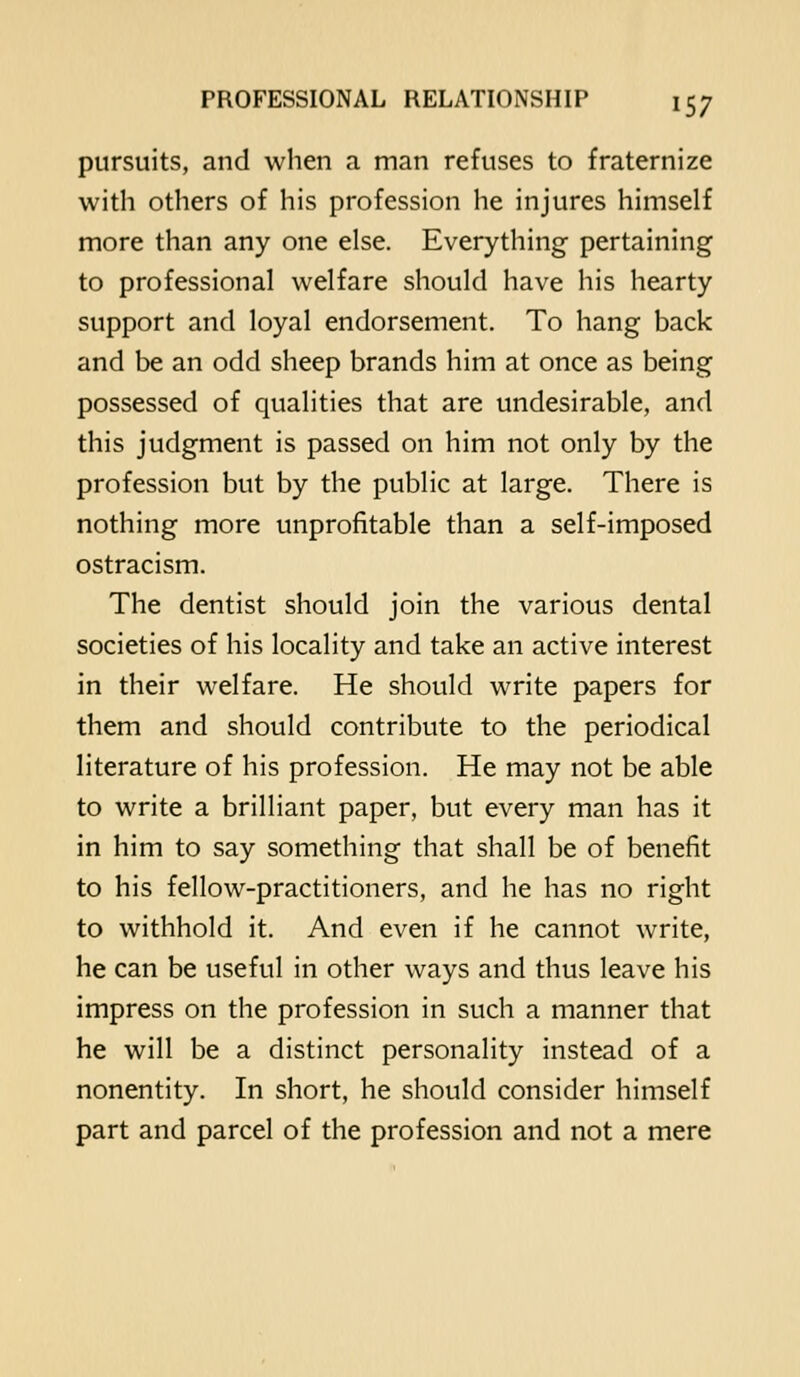 pursuits, and when a man refuses to fraternize with others of his profession he injures himself more than any one else. Everything pertaining to professional welfare should have his hearty support and loyal endorsement. To hang back and be an odd sheep brands him at once as being possessed of qualities that are undesirable, and this judgment is passed on him not only by the profession but by the public at large. There is nothing more unprofitable than a self-imposed ostracism. The dentist should join the various dental societies of his locality and take an active interest in their welfare. He should write papers for them and should contribute to the periodical literature of his profession. He may not be able to write a brilliant paper, but every man has it in him to say something that shall be of benefit to his fellow-practitioners, and he has no right to withhold it. And even if he cannot write, he can be useful in other ways and thus leave his impress on the profession in such a manner that he will be a distinct personality instead of a nonentity. In short, he should consider himself part and parcel of the profession and not a mere