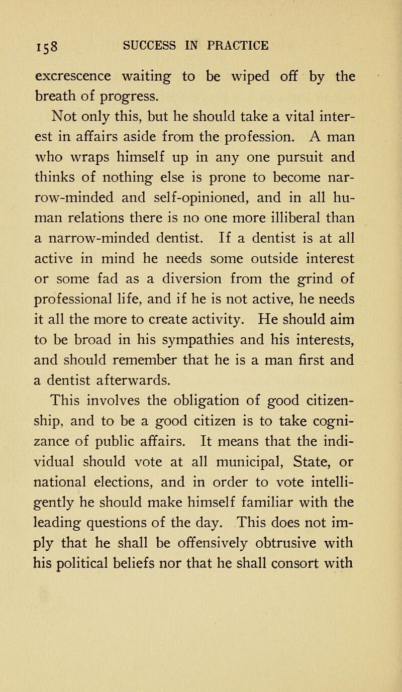excrescence waiting to be wiped off by the breath of progress. Not only this, but he should take a vital inter- est in affairs aside from the profession. A man who wraps himself up in any one pursuit and thinks of nothing else is prone to become nar- row-minded and self-opinioned, and in all hu- man relations there is no one more illiberal than a narrow-minded dentist. If a dentist is at all active in mind he needs some outside interest or some fad as a diversion from the grind of professional life, and if he is not active, he needs it all the more to create activity. He should aim to be broad in his sympathies and his interests, and should remember that he is a man first and a dentist afterwards. This involves the obligation of good citizen- ship, and to be a good citizen is to take cogni- zance of public affairs. It means that the indi- vidual should vote at all municipal. State, or national elections, and in order to vote intelli- gently he should make himself familiar with the leading questions of the day. This does not im- ply that he shall be offensively obtrusive with his political beliefs nor that he shall consort with