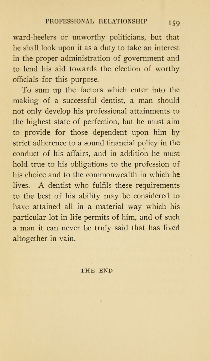 ward-heelers or unworthy politicians, but that he shall look upon it as a duty to take an interest in the proper administration of government and to lend his aid towards the election of worthy officials for this purpose. To sum up the factors which enter into the making of a successful dentist, a man should not only develop his professional attainments to the highest state of perfection, but he must aim to provide for those dependent upon him by strict adherence to a sound financial policy in the conduct of his affairs, and in addition he must hold true to his obligations to the profession of his choice and to the commonwealth in which he lives. A dentist who fulfils these requirements to the best of his ability may be considered to have attained all in a material way which his particular lot in life permits of him, and of such a man it can never be truly said that has lived altogether in vain. THE END