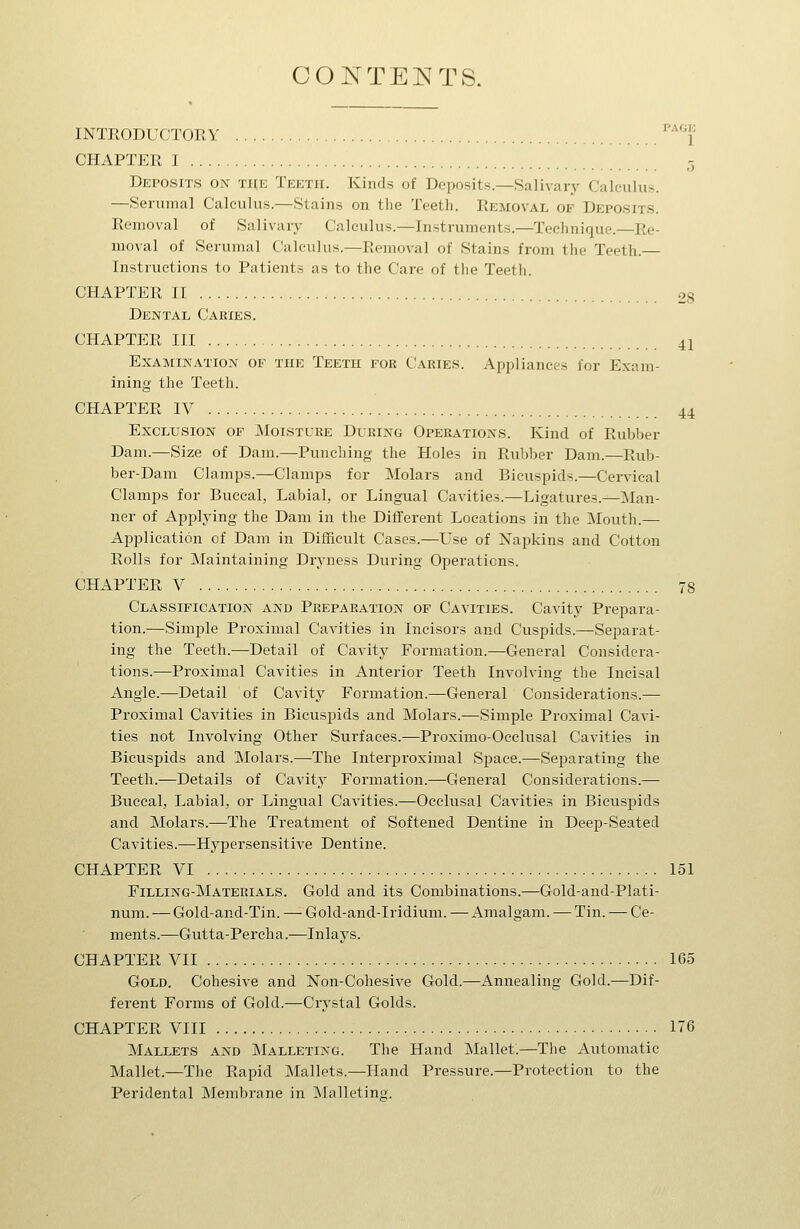 CONTEI^TS. PAOi: INTRODUCTORY l' CHAPTER I 5 Deposits on the Teeth. Kinds of Deposits.—Salivaiy Calculus. —Serumal Calculus.—Stains on the Teeth. Removal of Deposits. Removal of Salivary Calculus.—Instruments.—Technique.—Re- moval of Serumal Calculus.—Removal of Stains from the Teeth.— Instructions to Patients as to the Care of the Teeth. CHAPTER II 28 Dental Caries. CHAPTER III 41 Examination of the Teeth for Caries. Appliances for Exam- ining the Teeth. CHAPTER IV 44 Exclusion of Moisture During Operations. Kind of Rubber Dam.—Size of Dam.—Punching the Holes in Rubber Dam.—Rub- ber-Dam Clamps.—Clamps for Molars and Bicuspids.—Cervical Clamps for Buccal, Labial, or Lingual Cavities.—Ligatures.^Man- ner of Applying the Dam in the Different Locations in the Mouth.— Application of Dam in Difficult Cases.—Use of Napkins and Cotton Rolls for Maintaining Dryness During Operations. CHAPTER V 78 Classification and Preparation of Cavities. Cavity Prepara- tion.—Simple Proximal Cavities in Incisors and Cuspids.—Separat- ing the Teeth.-—Detail of Cavity Formation.—General Considera- tions.—Proximal Cavities in Anterior Teeth Involving the Incisal Angle.—Detail of Cavity Formation.—General Considerations.— Proximal Cavities in Bicuspids and Molars.—Simple Proximal Cavi- ties not Involving Other Surfaces.—Proximo-Occlusal Cavities in Bicuspids and Molars.—The Interproximal Space.—Separating the Teeth.—Details of Cavitj' Formation.—General Considerations.— Buccal, Labial, or Lingual Cavities.—Occlusal CaA'ities in Bicuspids and Molars.—The Treatment of Softened Dentine in Deep-Seated Cavities.—Hypersensitive Dentine. CHAPTER VI 151 Filling-Materials. Gold and its Combinations.—Gold-and-Plati- num. •—Gold-and-Tin. — Gold-and-Iridium. —Amalgam. — Tin. — Ce- ments.—Gutta-Percha.—Inlays. CHAPTER VII 165 Gold. Cohesive and Non-Cohesive Gold.—Annealing Gold.—Dif- ferent Forms of Gold.—Crystal Golds. CHAPTER VIII 176 Mallets and Malleting. The Hand Mallet.—The Automatic Mallet.—The Rapid Mallets.—Hand Pressure.—Protection to the Peridental Membrane in Malleting.