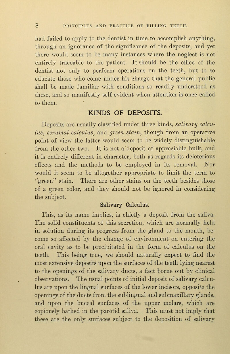 had failed to apply to the dentist in time to accomplish anything, through an ignorance of the significance of the deposits, and yet there would seem to be many instances where the neglect is not entirely traceable to the patient. It should be the office of the dentist not only to perform operations on the teeth, but to so educate those who come under his charge that the general public shall be made familiar with conditions so readily understood as these, and so manifestly self-evident when attention is once called to them. KINDS OF DEPOSITS, Deposits are usually classified under three kinds, salivary calcu- lus, serumal calculus, and green stain, though from an operative point of view the latter would seem to be widely distinguishable from the other two. It is not a deposit of appreciable bulk, and it is entirely different in character, both as regards its deleterious effects and the methods to be employed in its removal. ISTor would it seem to be altogether appropriate to limit the term to green stain. There are other stains on the teeth besides those of a green color, and they should not be ignored in considering the subject. Salivary Calculus. This, as its name implies, is chiefly a deposit from the saliva. The solid constituents of this secretion, which are normally held in solution during its progress from the gland to the mouth, be- come so affected by the change of environment on entering the oral cavity as to be precipitated in the form of calculus on the teeth. This being true, we should naturally expect to find the most extensive deposits upon the surfaces of the teeth lying nearest to the openings of the salivary ducts, a fact borne out by clinical observations. The usual points of initial deposit of salivary calcu- lus are upon the lingual surfaces of the lower incisors, opposite the openings of the ducts from the sublingual and submaxillary glands, and upon the buccal surfaces of the upper molars, which are copiously bathed in the parotid saliva. This must not imply that these are the only surfaces subject to the deposition of salivary