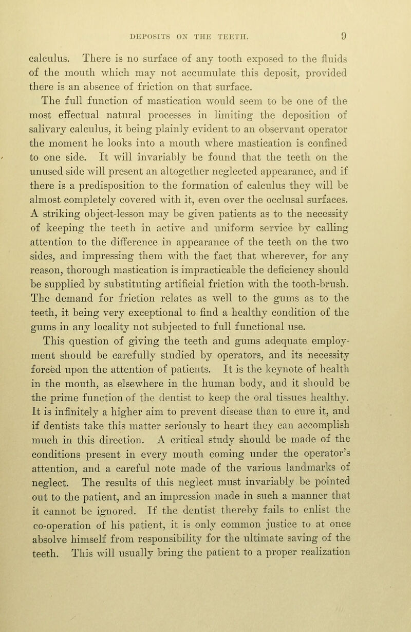 calculus. There is no surface of any tooth exposed to the fluids of the mouth which may not accumulate this deposit, provided there is an absence of friction on that surface. The full function of mastication would seem to be one of the most effectual natural processes in limiting the deposition of salivary calculus, it being plainly evident to an observant operator the moment he looks into a mouth where mastication is confined to one side. It will invariably be found that the teeth on the unused side will present an altogether neglected appearance, and if there is a predisposition to the formation of calculus they will be almost completely covered with it, even over the occlusal surfaces. A striking object-lesson may be given patients as to the necessity of keeping the teeth in active and uniform service by calling attention to the difference in appearance of the teeth on the two sides, and impressing them with the fact that wherever, for any reason, thorough mastication is impracticable the deficiency should be supplied by substituting artificial friction with the tooth-brush. The demand for friction relates as well to the gums as to the teeth, it being very exceptional to find a healthy condition of the gums in any locality not subjected to full functional use. This question of giving the teeth and gums adequate employ- ment should be carefully studied by operators, and its necessity forced upon the attention of patients. It is the keynote of health in the mouth, as elsewhere in the human body, and it should be the prime function of the dentist to keep the oral tissues healthy. It is infinitely a higher aim to prevent disease than to cure it, and if dentists take this matter seriously to heart they can accomplish much in this direction. A critical study should be made of the conditions present in every mouth coming under the operator's attention, and a careful note made of the various landmarks of neglect. The results of this neglect must invariably be pointed out to the patient, and an impression made in such a manner that it cannot be ignored. If the dentist thereby fails to enlist the co-operation of his patient, it is only common justice to at once absolve himself from responsibility for the ultimate saving of the teeth. This will usually bring the patient to a proper realization