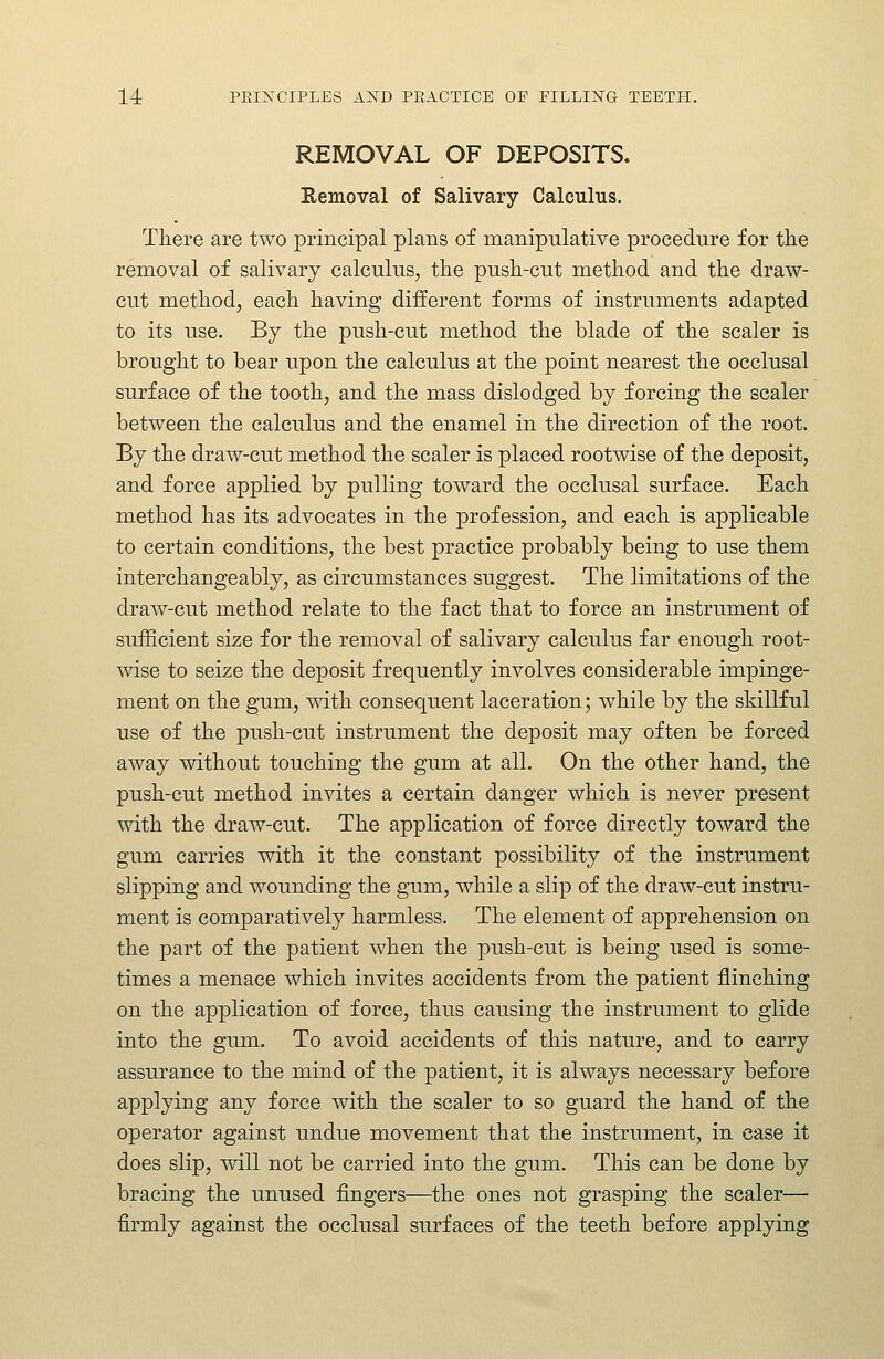 REMOVAL OF DEPOSITS. Removal of Salivary Calculus. There are two principal plans of manipulative procedure for the removal of salivary calculus, the push-cut method and the draw- cut method, each having different forms of instruments adapted to its use. By the push-cut method the blade of the scaler is brought to bear upon the calculus at the point nearest the occlusal surface of the tooth, and the mass dislodged by forcing the scaler between the calculus and the enamel in the direction of the root. By the draw-cut method the scaler is placed rootwise of the deposit, and force applied by pulling toward the occlusal surface. Each method has its advocates in the profession, and each is applicable to certain conditions, the best practice probably being to use them interchangeably, as circumstances suggest. The limitations of the draw-cut method relate to the fact that to force an instrument of sufficient size for the removal of salivary calculus far enough root- wise to seize the deposit frequently involves considerable impinge- ment on the gum, with consequent laceration; while by the skillful use of the push-cut instrument the deposit may often be forced away without touching the gum at all. On the other hand, the push-cut method invites a certain danger which is never present with the draw-cut. The application of force directly toward the gum carries with it the constant possibility of the instrument slipping and wounding the gum, while a slip of the draw-cut instru- ment is comparatively harmless. The element of apprehension on the part of the patient when the push-cut is being used is some- times a menace which invites accidents from the patient flinching on the application of force, thus causing the instrument to glide into the gum. To avoid accidents of this nature, and to carry assurance to the mind of the patient, it is always necessary before applying any force with the scaler to so guard the hand of the operator against undue movement that the instrument, in case it does slip, will not be carried into the gum. This can be done by bracing the unused fingers—the ones not grasping the scaler— firmly against the occlusal surfaces of the teeth before applying