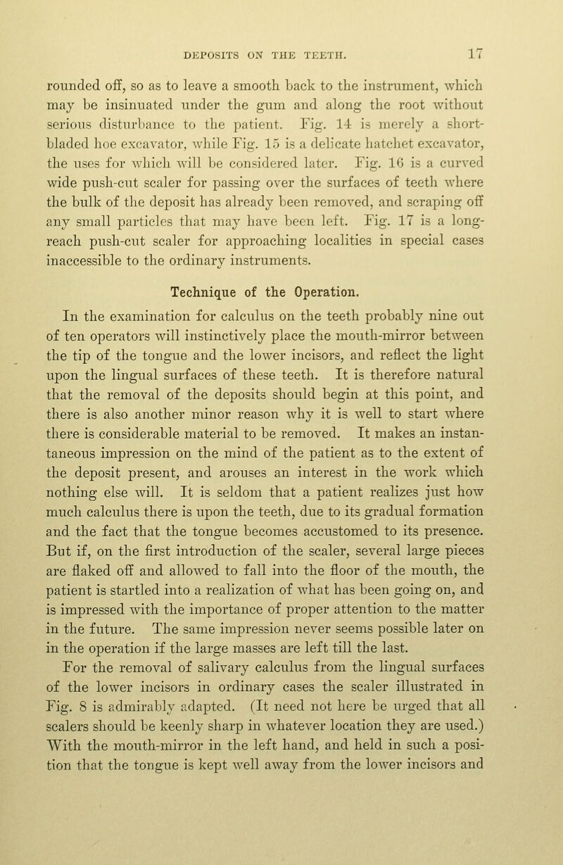 rounded off, so as to leave a smooth back to the instrument, which may be insinuated under the gum and along the root without serious disturbance to the patient. Fig. 14 is merely a short- bladed hoe excavator, while Fig. 15 is a delicate hatchet excavator, the uses for which will be considered later. Fig. 16 is a curved wide push-cut scaler for passing over the surfaces of teeth where the bulk of the deposit has already been removed, and scraping off any small particles that may have been left. Fig. 17 is a long- reach push-cut scaler for approaching localities in special cases inaccessible to the ordinary instruments. Technique of the Operation. In the examination for calculus on the teeth probably nine out of ten operators will instinctively place the mouth-mirror between the tip of the tongue and the lower incisors, and reflect the light upon the lingual surfaces of these teeth. It is therefore natural that the removal of the deposits should begin at this point, and there is also another minor reason why it is well to start where there is considerable material to be removed. It makes an instan- taneous impression on the mind of the patient as to the extent of the deposit present, and arouses an interest in the work which nothing else will. It is seldom that a patient realizes just how much calculus there is upon the teeth, due to its gradual formation and the fact that the tongue becomes accustomed to its presence. But if, on the first introduction of the scaler, several large pieces are flaked off and allowed to fall into the floor of the mouth, the patient is startled into a realization of what has been going on, and is impressed with the importance of proper attention to the matter in the future. The same impression never seems possible later on in the operation if the large masses are left till the last. For the removal of salivary calculus from the lingual surfaces of the lower incisors in ordinary cases the scaler illustrated in Fig. 8 is admirably adapted. (It need not here be urged that all scalers should be keenly sharp in whatever location they are used.) With the mouth-mirror in the left hand, and held in such a posi- tion that the tongue is kept well away from the lower incisors and