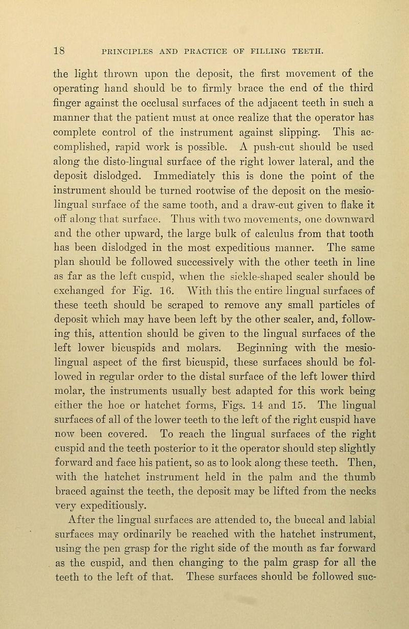 the light thrown upon the deposit, the first movement of the operating hand should be to firmly brace the end of the third finger against the occlusal surfaces of the adjacent teeth in such a manner that the patient must at once realize that the operator has complete control of the instrument against slipping. This ac- complished, rapid work is possible. A push-cut should be used along the disto-lingual surface of the right lower lateral, and the deposit dislodged. Immediately this is done the point of the instrument should be turned rootwise of the deposit on the mesio- lingual surface of the same tooth, and a draw-cut given to flake it off along that surface. Thus with two movements, one downward and the other upward, the large bulk of calculus from that tooth has been dislodged in the most expeditious manner. The same plan should be followed successively with the other teeth in line as far as the left cuspid, when the sickle-shaped scaler should be exchanged for Fig. 16. With this the entire lingual surfaces of these teeth should be scraped to remove any small particles of deposit which may have been left by the other scaler, and, follow- ing this, attention should be given to the lingual surfaces of the left lower bicuspids and molars. Beginning with the mesio- lingual aspect of the first bicuspid, these surfaces should be fol- lowed in regular order to the distal surface of the left lower third molar, the instruments usually best adapted for this work being either the hoe or hatchet forms, Figs. 14 and 15. The lingual surfaces of all of the lower teeth to the left of the right cuspid have now been covered. To reach the lingual surfaces of the right cuspid and the teeth posterior to it the operator should step slightly forward and face his patient, so as to look along these teeth. Then, with the hatchet instrument held in the palm and the thumb braced against the teeth, the deposit may be lifted from the necks very expeditiously. After the lingual surfaces are attended to, the buccal and labial surfaces may ordinarily be reached with the hatchet instrument, using the pen grasp for the right side of the mouth as far forward as the cuspid, and then changing to the palm grasp for all the teeth to the left of that. These surfaces should be followed sue-