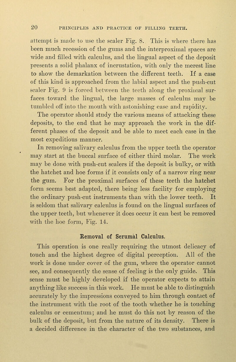 attempt is made to use the scaler Fig. 8. This is where there has been much recession of the gums and the interproximal spaces are wide and filled with calculus, and the lingual aspect of the deposit presents a solid phalanx of incrustation, with only the merest line to show the demarkation between the different teeth. If a case of this kind is approached from the labial aspect and the push-cut scaler Fig. 9 is forced between the teeth along the proximal sur- faces toward the lingual, the large masses of calculus may be tumbled off into the mouth with astonishing ease and rapidity. The operator should study the various means of attacking these deposits, to the end that he may approach the work in the dif- ferent phases of the deposit and be able to meet each case in the most expeditious manner. In removing salivary calculus from the upper teeth the operator may start at the buccal surface of either third molar. The Avork may be done with push-cut scalers if the deposit is bulky, or with the hatchet and hoe forms if it consists only of a narrow ring near the gum. For the proximal surfaces of these teeth the hatchet form seems best adapted, there being less facility for employing the ordinary push-cut instruments than with the lower teeth. It is seldom that salivary calculus is found on the lingual surfaces of the upper teeth, but whenever it does occur it can best be removed with the hoe form. Fig. 14. Removal of Serumal Calculus. This operation is one really requiring the utmost delicacy of touch and the highest degree of digital perception. All of the work is done under cover of the gum, where the operator cannot see, and consequently the sense of feeling is the only guide. This sense must be highly developed if the operator expects to attain anything like success in this work. Fie must be able to distinguish accurately by the impressions conveyed to him through contact of the instrument with the root of the tooth whether he is touching calculus or cementum; and he must do this not by reason of the bulk of the deposit, but from the nature of its density. There is a decided difference in the character of the two substances, and