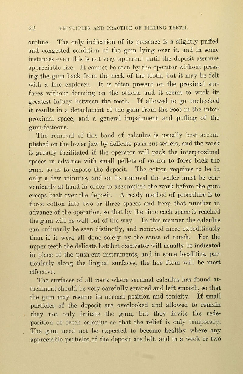 outline. The only indication of its presence is a slightly puffed and congested condition of the gum lying over it, and in some instances even this is not very apparent until the deposit assumes appreciable size. It cannot be seen by the operator without press- ing the gum back from the neck of the tooth, but it may be felt mth a fine explorer. It is often present on the proximal sur- faces without forming on the others, and it seems to work its greatest injury between the teeth. If allowed to go unchecked it results in a detachment of the gum from the root in the inter- proximal space, and a general impairment and puffing of the gum-festoons. The removal of this band of calculus is usually best accom- plished on the lower jaw by delicate push-cut scalers, and the work is greatly facilitated if the operator will pack the interproximal spaces in advance with small pellets of cotton to force back the gum, so as to expose the deposit. The cotton requires to be in only a few minutes, and on its removal the scaler must be con- veniently at hand in order to accomplish the work before the gum creeps back over the deposit. A ready method of procedure is to force cotton into two or three spaces and keep that number in advance of the operation, so that by the time each space is reached the gum will be well out of the way. In this manner the calculus can ordinarily be seen distinctly, and removed more expeditiously than if it were all done solely by the sense of touch. For the upper teeth the delicate hatchet excavator will usually be indicated in place of the push-cut instruments, and in some localities, par- ticularly along the lingual surfaces, the hoe form will be most effective. The surfaces of all roots where serumal calculus has found at- tachment should be very carefully scraped and left smooth, so that the gum may resume its normal position and tonicity. If small particles of the deposit are overlooked and allowed to remain they not only irritate the gum, but they invite the rede- position of fresh calculus so that the relief Is only temporary. The gum need not be expected to become healthy where any appreciable particles,of the deposit are left, and in a week or two