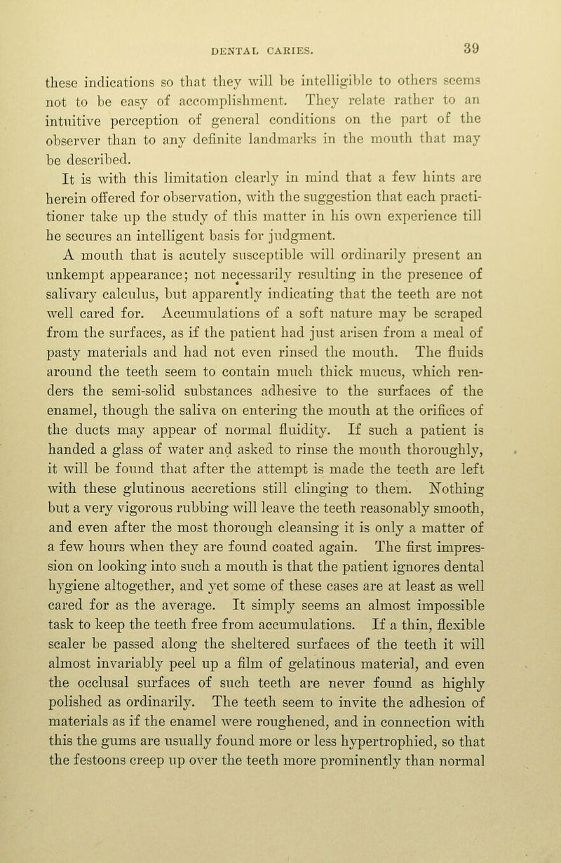 these indications so that they will be intelligible to others seems not to be easy of accomplishment. They relate rather to an intuitive perception of general conditions on the part of the observer than to any definite landmarks in the mouth that may be described. It is with this limitation clearly in mind that a few hints are herein offered for observation, with the suggestion that each practi- tioner take up the study of this matter in his own experience till he secures an intelligent basis for judgment. A mouth that is acutely susceptible will ordinarily present an unkempt appearance; not necessarily resulting in the presence of salivary calculus, but apparently indicating that the teeth are not well cared for. Accumulations of a soft nature may be scraped from the surfaces, as if the patient had just arisen from a meal of pasty materials and had not even rinsed the mouth. The fluids around the teeth seem to contain much thick mucus, which ren- ders the semi-solid substances adhesive to the surfaces of the enamel, though the saliva on entering the mouth at the orifices of the ducts may appear of normal fluidity. If such a patient is handed a glass of water and asked to rinse the mouth thoroughly, it will be found that after the attempt is made the teeth are left with these glutinous accretions still clinging to them. Nothing but a very vigorous rubbing will leave the teeth reasonably smooth, and even after the most thorough cleansing it is only a matter of a few hours when they are found coated again. The first impres- sion on looking into such a mouth is that the patient ignores dental hygiene altogether, and yet some of these cases are at least as well cared for as the average. It simply seems an almost impossible task to keep the teeth free from accumulations. If a thin, flexible scaler be passed along the sheltered surfaces of the teeth it will almost invariably peel up a film of gelatinous material, and even the occlusal surfaces of such teeth are never found as highly polished as ordinarily. The teeth seem to invite the adhesion of materials as if the enamel were roughened, and in connection with this the gums are usually found more or less hypertrophied, so that the festoons creep up over the teeth more prominently than normal