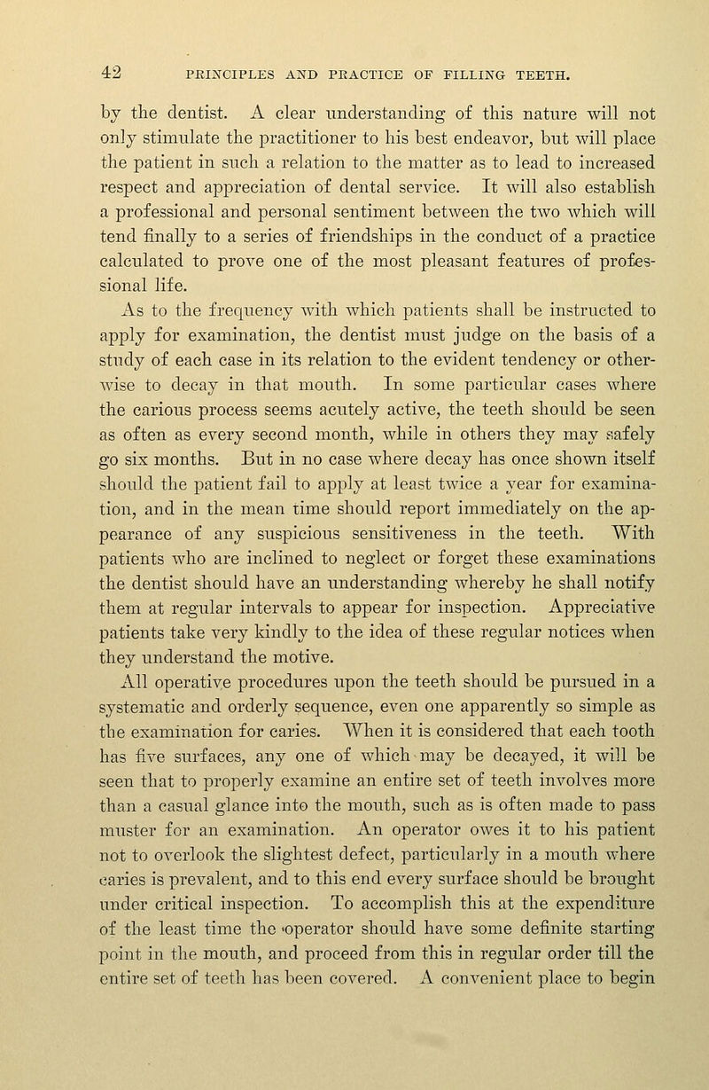 by the dentist. A clear understanding of this nature will not only stimulate the practitioner to his best endeavor, but will place the patient in such a relation to the matter as to lead to increased respect and appreciation of dental service. It will also establish a professional and personal sentiment between the two which will tend finally to a series of friendships in the conduct of a practice calculated to prove one of the most pleasant features of profes- sional life. As to the frequency with which patients shall be instructed to apply for examination, the dentist must judge on the basis of a study of each case in its relation to the evident tendency or other- wise to decay in that mouth. In some particular cases where the carious process seems acutely active, the teeth should be seen as often as every second month, while in others they may safely go six months. But in no case where decay has once shown itself should the patient fail to apply at least twice a year for examina- tion, and in the mean time should report immediately on the ap- pearance of any suspicious sensitiveness in the teeth. With patients who are inclined to neglect or forget these examinations the dentist should have an understanding whereby he shall notify them at regular intervals to appear for inspection. Appreciative patients take very kindly to the idea of these regular notices when they understand the motive. All operative procedures upon the teeth should be pursued in a systematic and orderly sequence, even one apparently so simple as the examination for caries. When it is considered that each tooth has five surfaces, any one of which may be decayed, it will be seen that to properly examine an entire set of teeth involves more than a casual glance into the mouth, such as is often made to pass muster for an examination. An operator owes it to his patient not to overlook the slightest defect, particularly in a mouth where caries is prevalent, and to this end every surface should be brought under critical inspection. To accomplish this at the expenditure of the least time the 'operator should have some definite starting point in the mouth, and proceed from this in regular order till the entire set of teeth has been covered. A convenient place to begin