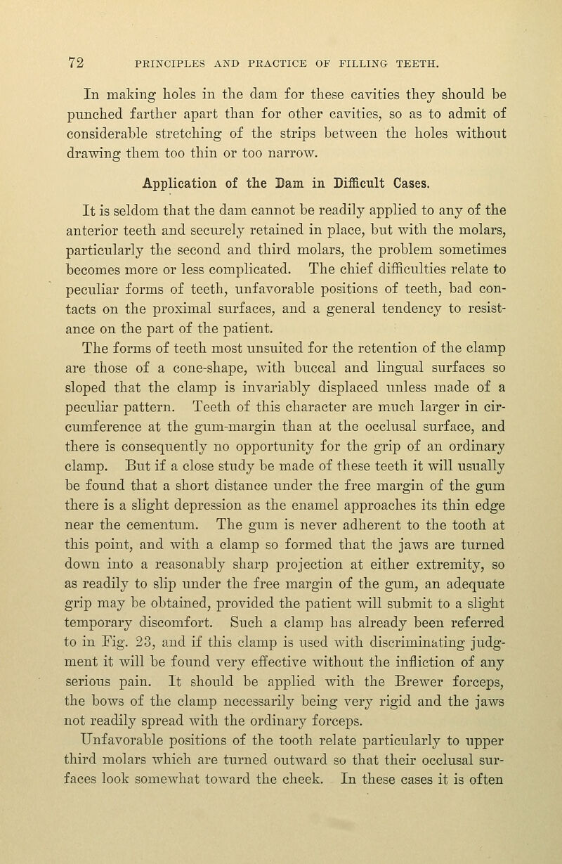 In making holes in tlie dam for these cavities tliey should be punched farther apart than for other cavities, so as to admit of considerable stretching of the strips between the holes without drawing them too thin or too narrow. Application of the Dam in Difficult Cases. It is seldom that the dam cannot be readily applied to any of the anterior teeth and securely retained in place, but with the molars, particularly the second and third molars, the problem sometimes becomes more or less complicated. The chief difficulties relate to peculiar forms of teeth, unfavorable positions of teeth, bad con- tacts on the proximal surfaces, and a general tendency to resist- ance on the part of the patient. The forms of teeth most unsuited for the retention of the clamp are those of a cone-shape, with buccal and lingual surfaces so sloped that the clamp is invariably displaced unless made of a peculiar pattern. Teeth of this character are much larger in cir- cumference at the gum-margin than at the occlusal surface, and there is consequently no opportunity for the grip of an ordinary clamp. But if a close study be made of these teeth it will usually be found that a short distance under the free margin of the gum there is a slight depression as the enamel approaches its thin edge near the cementum. The gum is never adherent to the tooth at this point, and with a clamp so formed that the jaws are turned down into a reasonably sharp projection at either extremity, so as readily to slip under the free margin of the gum, an adequate grip may be obtained, provided the patient will submit to a slight temporary discomfort. Such a clamp has already been referred to in rig. 23, and if this clamp is used with discriminating judg- ment it will be found very effective without the infliction of any serious pain. It should be applied with the Brewer forceps, the bows of the clamp necessarily being very rigid and the jaws not readily spread with the ordinary forceps. Unfavorable positions of the tooth relate particularly to upper third molars which are turned outward so that their occlusal sur- faces look somewhat toward the cheek. In these cases it is often