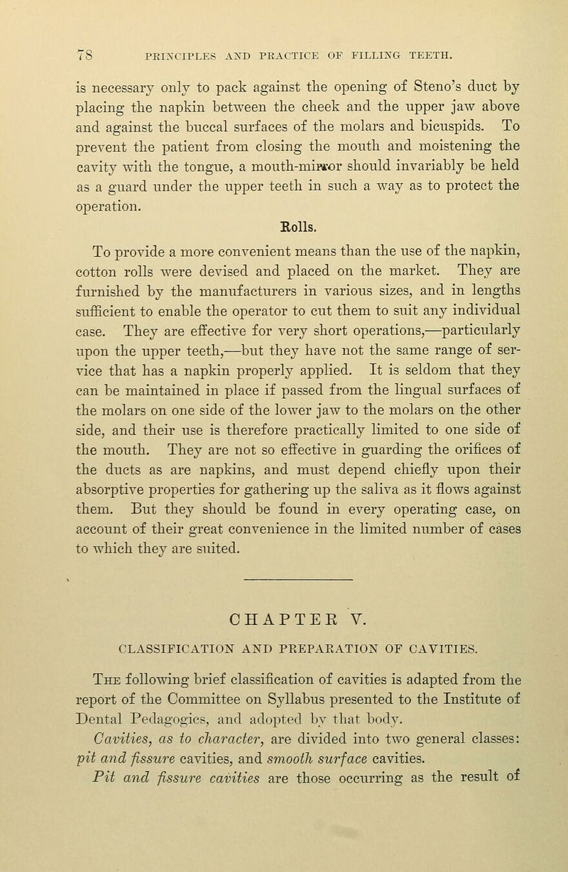 is necessary only to pack against the opening of Steno's duct by placing the napkin between the cheek and the upper jaw above and against the buccal surfaces of the molars and bicuspids. To prevent the patient from closing the mouth and moistening the cavity with the tongue, a mouth-mirsor should invariably be held as a guard under the upper teeth in such a way as to protect the operation. Rolls. To provide a more convenient means than the use of the napkin, cotton rolls were devised and placed on the market. They are furnished by the manufacturers in various sizes, and in lengths sufficient to enable the operator to cut them to suit any individual case. They are effective for very short operations,—particularly upon the upper teeth,—but they have not the same range of ser- vice that has a napkin properly applied. It is seldom that they can be maintained in place if passed from the lingual surfaces of the molars on one side of the lower jaw to the molars on the other side, and their use is therefore practically limited to one side of the mouth. They are not so effective in guarding the orifices of the ducts as are napkins, and must depend chiefly upon their absorptive properties for gathering up the saliva as it flows against them. But they should be found in every operating case, on account of their great convenience in the limited number of cases to which they are suited. CHAPTEK V. CLASSIFICATION AND PREPAKATION OF CAVITIES. The following brief classification of cavities is adapted from the report of the Committee on Syllabus presented to the Institute of Dental Pedagogics, and adopted by that body. Cavities, as to character, are divided into two general classes: pit and fissure cavities, and smooth surface cavities. Pit and fissure cavities are those occurring as the result of