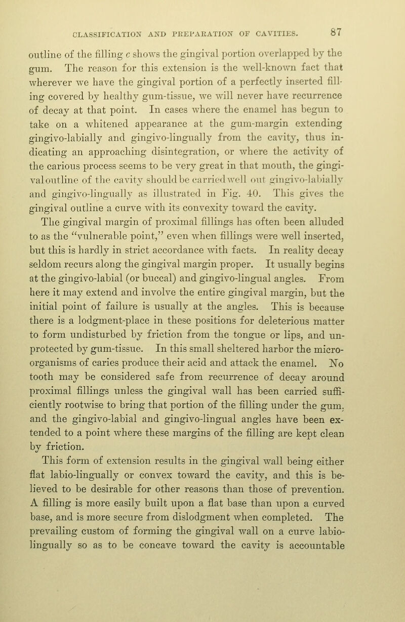 outline of the filling c shows the gingival portion overlapped by the ginn. The reason for this extension is the well-known fact that wherever we have the gingival portion of a perfectly inserted fill- ing covered by healthy gum-tissue, we will never have recurrence of decay at that point. In cases where the enamel has begun to take on a whitened appearance at the gum-margin extending gingivo-labially and gingivo-lingually from the cavity, thus in- dicating an approaching disintegration, or where the activity of the carious process seems to be very great in that mouth, the gingi- val outline of the cavity should be carried well out gingivo-labially and gingivo-lingually as illustrated in Fig. 40. This gives the gingival outline a curve with its convexity toward the cavity. The gingival margin of proximal fillings has often been alluded to as the vulnerable point, even when fillings were well inserted, but this is hardly in strict accordance wuth facts. In reality decay seldom recurs along the gingival margin proper. It usually begins at the gingivo-labial (or buccal) and gingivo-lingual angles. From here it may extend and involve the entire gingival margin, but the initial point of failure is usually at the angles. This is because there is a lodgment-place in these positions for deleterious matter to form undisturbed by friction from the tongue or lips, and un- protected by gum-tissue. In this small sheltered harbor the micro- organisms of caries produce their acid and attack the enamel. ISTo tooth may be considered safe from recurrence of decay around proximal fillings unless the gingival wall has been carried suffi- ciently rootwise to bring that portion of the filling under the gum. and the gingivo-labial and gingivo-lingual angles have been ex- tended to a point where these margins of the filling are kept clean by friction. This form of extension results in the gingival wall being either flat labio-lingually or convex toward the cavity, and this is be- lieved to be desirable for other reasons than those of prevention. A filling is more easily built upon a flat base than upon a curved base, and is more secure from dislodgment when completed. The prevailing custom of forming the gingival wall on a curve labio- lingually so as to be concave toward the cavity is accountable