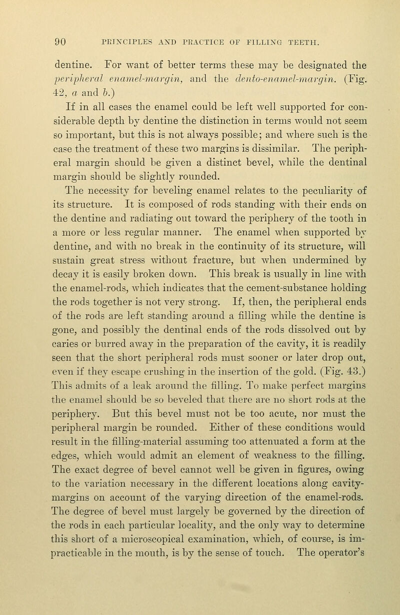 dentine. For want of better terms these may be designated the peripheral enamel-margin, and the dento-enamel'margin. (Fig. 42, a and h.) If in all cases the enamel could be left well supported for con- siderable depth by dentine the distinction in terms would not seem so important, but this is not always possible; and where such is the case the treatment of these two margins is dissimilar. The periph- eral margin should be given a distinct bevel, while the dentinal margin should be slightly rounded. The necessity for beveling enamel relates to the peculiarity of its structure. It is composed of rods standing with their ends on the dentine and radiating out toward the periphery of the tooth in a more or less regular manner. The enamel when supported by dentine, and with no break in the continuity of its structure, will sustain great stress without fracture, but when undermined by decay it is easily broken down. This break is usually in line with the enamel-rods, which indicates that the cement-substance holding the rods together is not very strong. If, then, the peripheral ends of the rods are left standing around a filling while the dentine is gone, and possibly the dentinal ends of the rods dissolved out by caries or burred away in the preparation of the cavity, it is readily seen that the short peripheral rods must sooner or later drop out, even if they escape crushing in the insertion of the gold. (Fig, 43.) This admits of a leak around the filling. To make perfect margins the enamel should be so beveled that there are no short rods at the periphery. But this bevel must not be too acute, nor must the peripheral margin be rounded. Either of these conditions would result in the filling-material assuming too attenuated a form at the edges, which would admit an element of weakness to the filling. The exact degree of bevel cannot well be given in figures, owing to the variation necessary in the different locations along cavity- margins on account of the varying direction of the enamel-rods. The degree of bevel must largely be governed by the direction of the rods in each particular locality, and the only way to determine this short of a microscopical examination, which, of course, is im- practicable in the mouth, is by the sense of touch. The operator's