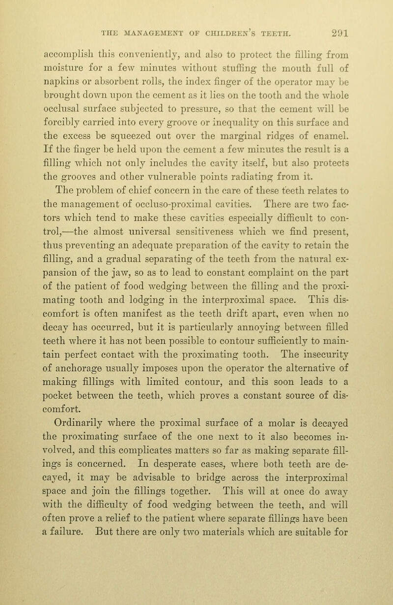 accoiuplisli this conveniently, and also to protect the filling from moisture for a few minutes without stuffing the mouth full of napkins or absorbent rolls, the index finger of the operator may be brought down upon the cement as it lies on the tooth and the whole occlusal surface subjected to pressure, so that the cement vnll be forcibly carried into every groove or inequality on this surface and the excess be squeezed out over the marginal ridges of enamel. If the finger be held upon the cement a few minutes the result is a filling which not only includes the cavity itself, but also protects the grooves and other vulnerable points radiating from it. The problem of chief concern in the care of these teeth relates to the management of occluso-proximal cavities. There are two fac- tors which tend to make these cavities especially difficult to con- trol,—the almost universal sensitiveness w^hich we find present, thus preventing an adequate preparation of the cavity to retain the filling, and a gradual separating of the teeth from the natural ex- pansion of the jaw, so as to lead to constant complaint on the part of the patient of food wedging between the filling and the proxi- mating tooth and lodging in the interproximal space. This dis- comfort is often manifest as the teeth drift apart, even when no decay has occurred, but it is particularly annoying between filled teeth where it has not been possible to contour sufficiently to main- tain perfect contact with the proximating tooth. The insecurity of anchorage usually imposes upon the operator the alternative of making fillings with limited contour, and this soon leads to a pocket between the teeth, which proves a constant source of dis- comfort. Ordinarily where the proximal surface of a molar is decayed the proximating surface of the one next to it also becomes in- volved, and this complicates matters so far as making separate fill- ings is concerned. In desperate cases, where both teeth are de- cayed, it may be advisable to bridge across the interproximal space and join the fillings together. This will at once do away with the difficulty of food wedging between the teeth, and will often prove a relief to the patient where separate fillings have been a failure. But there are only two materials which are suitable for