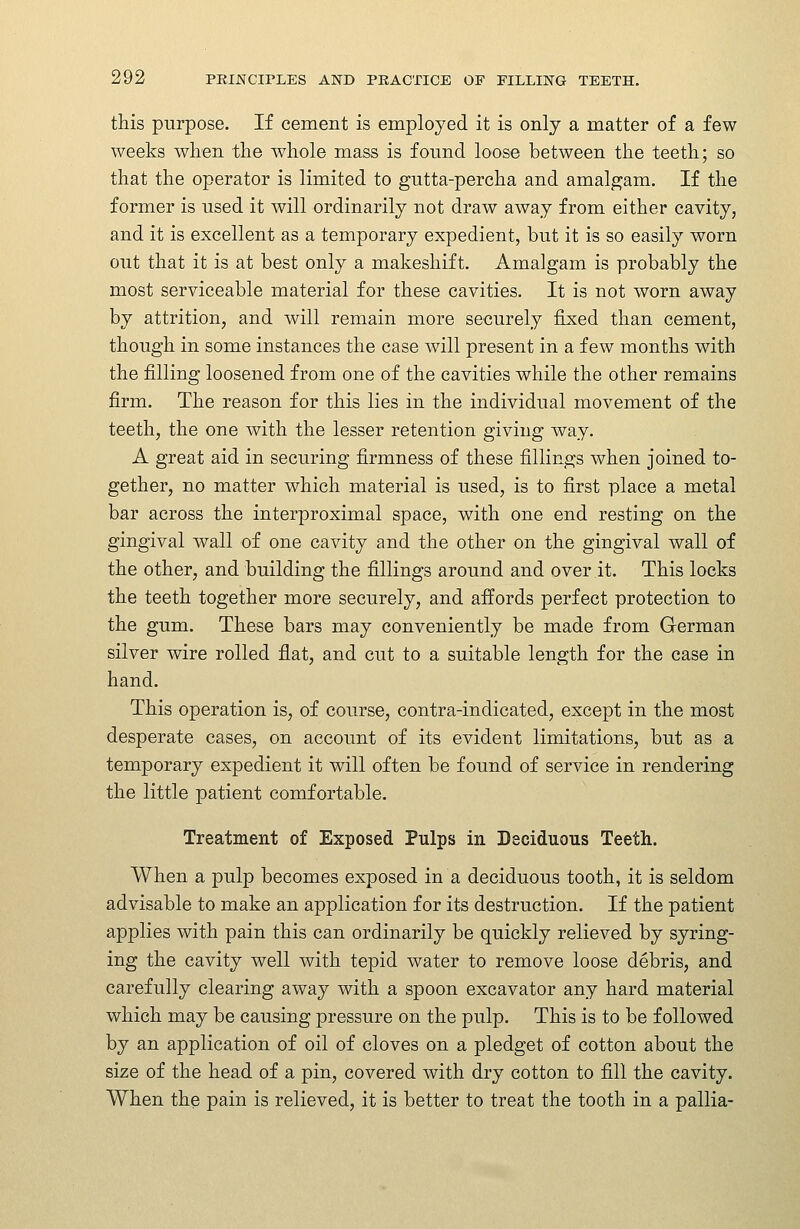 this purpose. If cement is employed it is only a matter of a few weeks when the whole mass is found loose between the teeth; so that the operator is limited to gutta-percha and amalgam. If the former is used it will ordinarily not draw away from either cavity, and it is excellent as a temporary expedient, but it is so easily worn out that it is at best only a makeshift. Amalgam is probably the most serviceable material for these cavities. It is not worn away by attrition, and will remain more securely fixed than cement, though in some instances the case will present in a few months with the filling loosened from one of the cavities while the other remains firm. The reason for this lies in the individual movement of the teeth, the one with the lesser retention giving way. A great aid in securing firmness of these fillings when joined to- gether, no matter which material is used, is to first place a metal bar across the interproximal space, with one end resting on the gingival wall of one cavity and the other on the gingival wall of the other, and building the fillings around and over it. This locks the teeth together more securely, and affords perfect protection to the gum. These bars may conveniently be made from German silver wire rolled flat, and cut to a suitable length for the case in hand. This operation is, of course, contra-indicated, except in the most desperate cases, on account of its evident limitations, but as a temporary expedient it will often be found of service in rendering the little patient comfortable. Treatment of Exposed Pulps in Deciduous Teeth. When a pulp becomes exposed in a deciduous tooth, it is seldom advisable to make an application for its destruction. If the patient applies with pain this can ordinarily be quickly relieved by syring- ing the cavity well with tepid water to remove loose debris, and carefully clearing away with a spoon excavator any hard material which may be causing pressure on the pulp. This is to be followed by an application of oil of cloves on a pledget of cotton about the size of the head of a pin, covered with dry cotton to fill the cavity. When the pain is relieved, it is better to treat the tooth in a pallia-