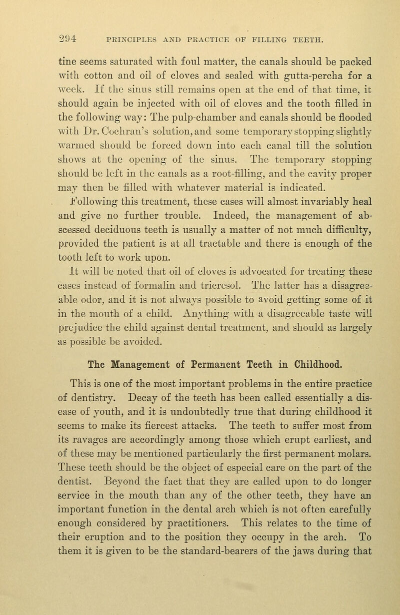 tine seems saturated with foul matter, the canals should be packed with cotton and oil of cloves and sealed with gutta-percha for a week. If the sinus still remains open at the end of that time, ifc should again be injected with oil of cloves and the tooth filled in the following way: The pulp-chamber and canals should be flooded with Dr. Cochran's solution, and some temporary stopping slightly warmed should be forced down into each canal till the solution shows at the opening of the sinus. The temporary stopping- should be left in the canals as a root-filling, and the cavity proper may then be filled with whatever material is indicated. Following this treatment, these cases will almost invariably heal and give no further trouble. Indeed, the management of ab- scessed deciduous teeth is usually a matter of not much difficulty, provided the patient is at all tractable and there is enough of the tooth left to work upon. It will be noted that oil of cloves is advocated for treating these cases instead of formalin and tricresol. The latter has a disagree- able odor, and it is not always possible to avoid getting some of it in the mouth of a child. Anything with a disagreeable taste will prejudice the child against dental treatment, and should as largely as possible be avoided. The Management of Permanent Teeth in Childhood. This is one of the most important problems in the entire practice of dentistry. Decay of the teeth has been called essentially a dis- ease of youth, and it is undoubtedly true that during childhood it seems to make its fiercest attacks. The teeth to suffer most from its ravages are accordingly among those which erupt earliest, and of these may be mentioned particularly the first permanent molars. These teeth should be the object of especial care on the part of the dentist. Beyond the fact that they are called upon to do longer Bervice in the mouth than any of the other teeth, they have an important function in the dental arch which is not often carefully enough considered by practitioners. This relates to the time of their eruption and to the position they occupy in the arch. To them it is given to be the standard-bearers of the jaws during that