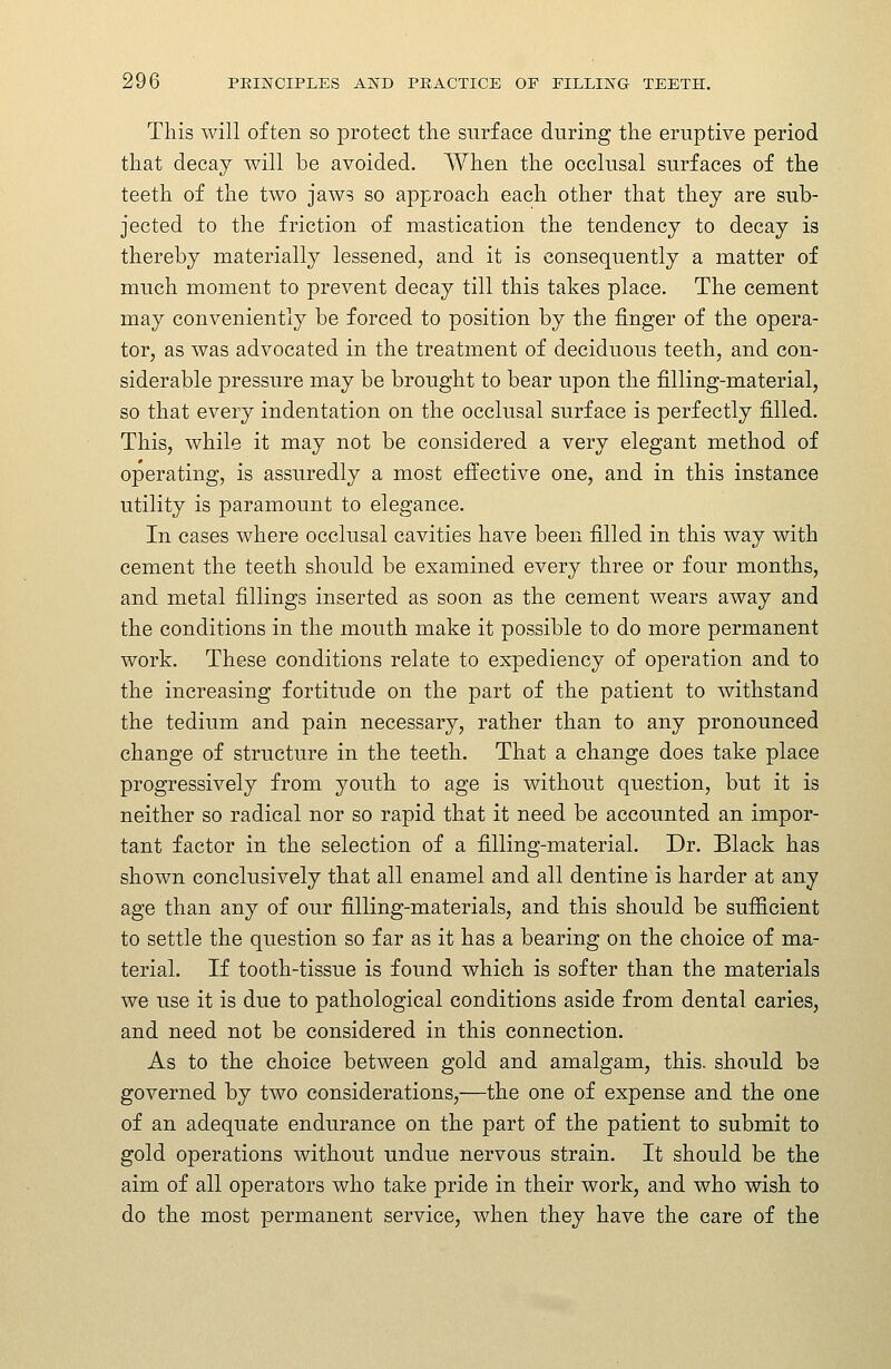 This will often so protect the surface during the eruptive period that decay will be avoided. When the occlusal surfaces of the teeth of the two jaws so approach each other that they are sub- jected to the friction of mastication the tendency to decay is thereby materially lessened, and it is consequently a matter of much moment to prevent decay till this takes place. The cement may conveniently be forced to position by the finger of the opera- tor, as was advocated in the treatment of deciduous teeth, and con- siderable pressure may be brought to bear upon the filling-material, so that every indentation on the occlusal surface is perfectly filled. This, while it may not be considered a very elegant method of operating, is assuredly a most effective one, and in this instance utility is paramount to elegance. In cases where occlusal cavities have been filled in this way with cement the teeth should be examined every three or four months, and metal fillings inserted as soon as the cement wears away and the conditions in the mouth make it possible to do more permanent work. These conditions relate to expediency of operation and to the increasing fortitude on the part of the patient to withstand the tedium and pain necessary, rather than to any pronounced change of structure in the teeth. That a change does take place progressively from youth to age is without question, but it is neither so radical nor so rapid that it need be accounted an impor- tant factor in the selection of a filling-material. Dr. Black has shown conclusively that all enamel and all dentine is harder at any age than any of our filling-materials, and this should be sufficient to settle the question so far as it has a bearing on the choice of ma- terial. If tooth-tissue is found which is softer than the materials we use it is due to pathological conditions aside from dental caries, and need not be considered in this connection. As to the choice between gold and amalgam, this, should be governed by two considerations,—the one of expense and the one of an adequate endurance on the part of the patient to submit to gold operations without undue nervous strain. It should be the aim of all operators who take pride in their work, and who wish to do the most permanent service, when they have the care of the