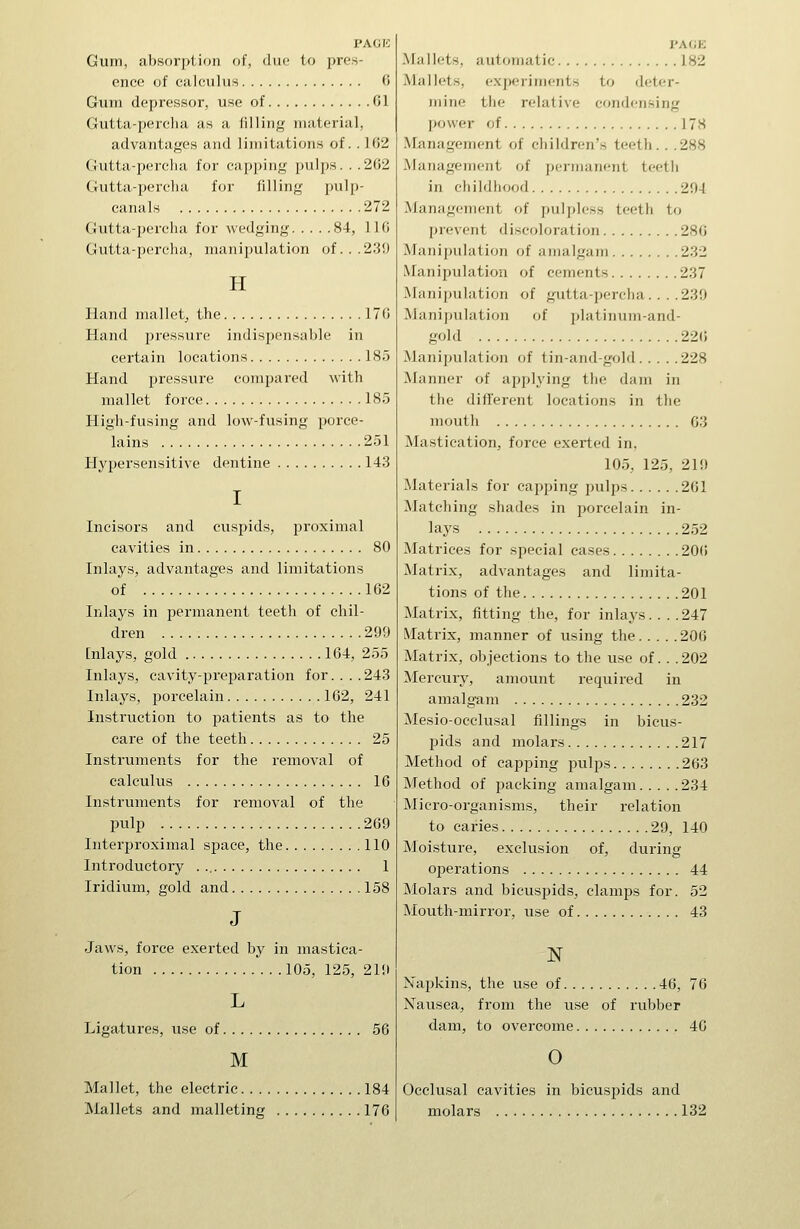 PACK Guin, absori>l,ion of, due to pres- ence of calculus 0 Gum depressor, use of 01 Gutta-percha as a filling material, advantages and limitations of. . 102 Gutta-percha for capping pulps. . .262 Gutta-percha for filling pulp- canals 272 Gutta-percha for wedging 84, 110 Gutta-percha, manipulation of...239 H Hand mallet^ the 170 Hand pressure indispensable in certain locations 185 Hand pressure compared with mallet force 185 High-fusing and low-fusing porce- lains 251 Hypersensitive dentine 143 I Incisors and cuspids, proximal cavities in 80 Inlays, advantages and limitations of 162 Inlays in permanent teeth of chil- dren 299 [niays, gold 164, 255 Inlays, cavity-preparation for....243 Inlays, porcelain 162, 241 Instruction to patients as to the care of the teeth 25 Instiiiments for the removal of calculus 16 Instruments for removal of the pulp 269 Interproximal space, the 110 Introductory . 1 Iridium, gold and 158 J Jaws, force exerted by in mastica- tion lOo, 125, 219 L Ligatures, use of 56 M Mallet, the electric 184 Mallets and malleting 176 PAGE Mallets, automatic 182 Mallets, experiments to deter- mine the relative condensing power of 178 Management of cliildren's teeth. . .288 Management of jiennaiient teeth in childhood 294 Management of jmlpless teeth to prevent discoloration 280 Manipulation of amalgam 232 Manipulation of cements 237 Manipulation of gutta-percha. .. .239 Manipulation of platinum-and- gold 22(5 Manipulation of tin-and-gold 228 Manner of applying the dam in tlie different locations in the mouth 03 Mastication, force exerted in, 105, 125, 219 Materials for capping pulps 261 Matching shades in porcelain in- lays 252 Matrices for special cases 20(i Matrix, advantages and limita- tions of the 201 Matrix, fitting the, for inlays. . . .247 Matrix, manner of using the 206 Matrix, objections to the use of. . . 202 Mercury, amount required in amalgam 232 Mesio-occlusal fillings in bicus- pids and molars 217 Method of capping jxilps 203 Method of packing amalgam 234 Micro-organisms, their relation to caries 29, 140 Moisture, exclusion of, during operations 44 Molars and bicuspids, clamps for. 52 Mouth-mirror, use of 43 N Napkins, the use of 40, 70 Nausea, from the use of rubber dam, to overcome 46 0 Occlusal cavities in bicuspids and molars 132