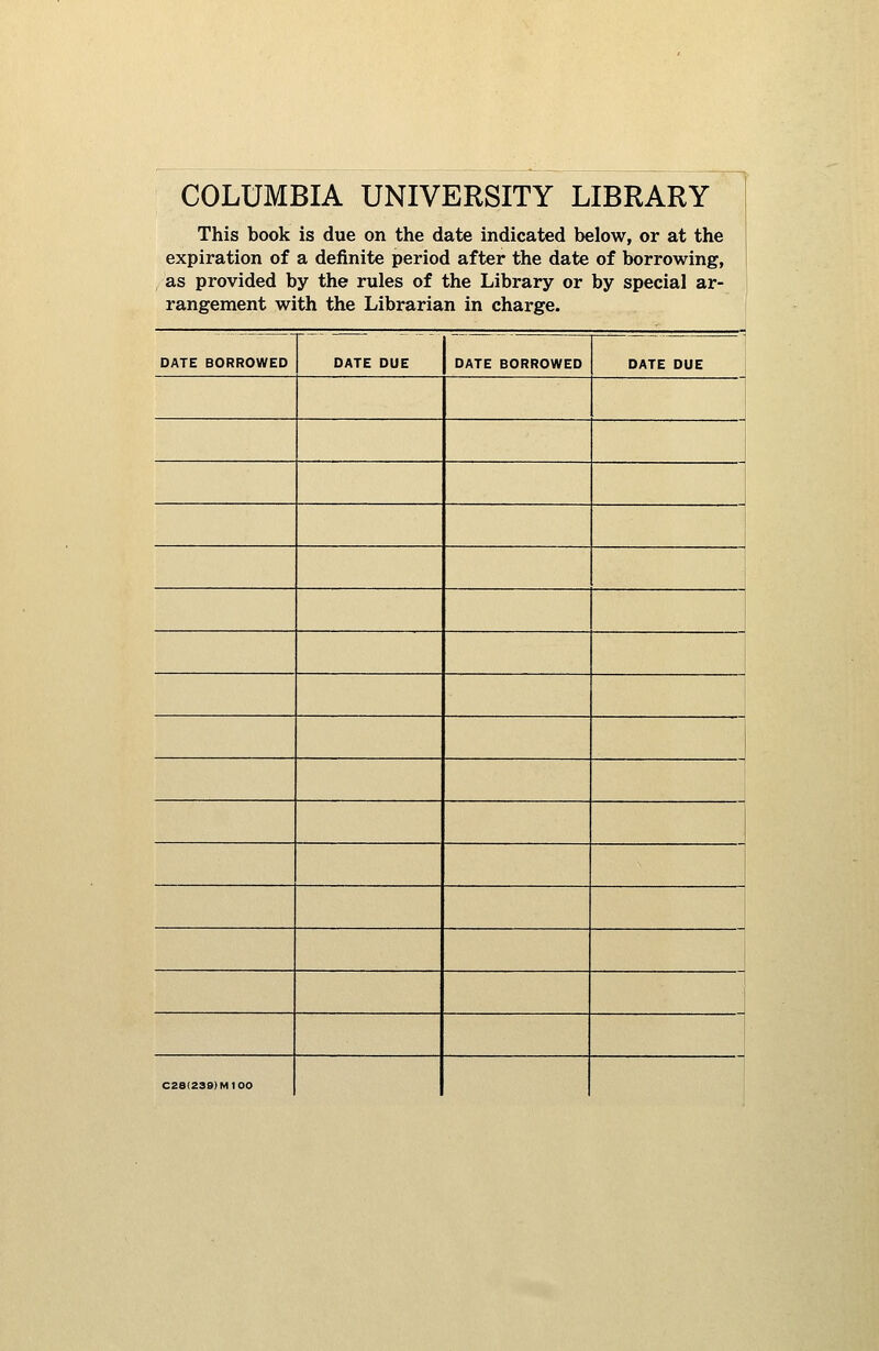 COLUMBIA UNIVERSITY LIBRARY This book is due on the date indicated below, or at the expiration of a definite period after the date of borrowing, as provided by the rules of the Library or by special ar- rangement with the Librarian in charge. DATE BORROWED DATE DUE DATE BORROWED DATE DUE CZ8(239)M100