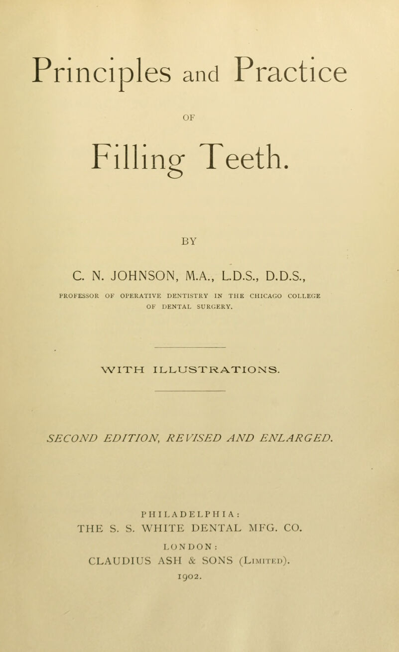 Principles and Practice OF Filling Teeth. BY C. N. JOHNSON, M.A., LD.S., D.D.S., PROFESSOR OF OPERATIVE DENTISTRY IN THE CHICAGO COLLEGE OF DENTAL SURGERY. WITH ILLUSTRATIONS. SECOND EDITION, REVISED AND ENLARGED. PHILADELPHIA: THE S. S. WHITE DENTAL MFG. CO. LONDON: CLAUDIUS ASH & SONS (Limitei)). 1902.