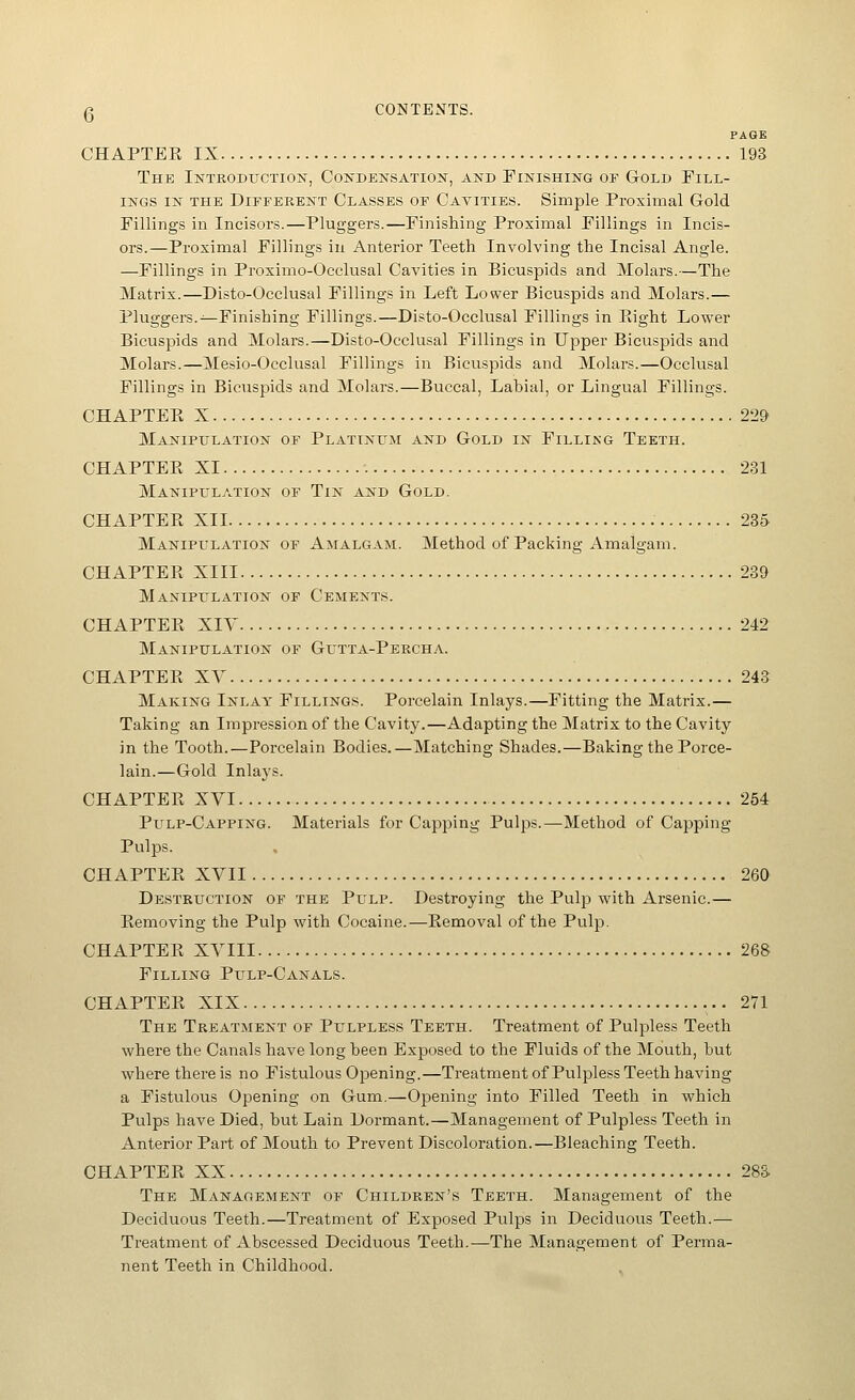 Q CONTENTS. PAGE CHAPTER IX 193 The Introduction, Condensation, and Finishing of Gold Fill- ings IN THE Different Classes of Cavities. Simple Proximal Gold Fillings in Incisors.—Pluggers.—Finishing Proximal Fillings in Incis- ors.—Proximal Fillings in Anterior Teeth Involving the Incisal Angle. —Fillings in Proximo-Occlusal Cavities in Bicuspids and Molars.—The Matrix.—Disto-Occlusal Fillings in Left Lower Bicuspids and Molars.— Pluggers.^Finishing Fillings.—Disto-Occlusal Fillings in Plight Lower Bicuspids and Molars.—Disto-Occlusal Fillings in Upper Bicuspids and Molars.—Mesio-Occlusal Fillings in Bicuspids and Molars.—Occlusal Fillings in Bicuspids and Molars.—Buccal, Labial, or Lingual Fillings. CHAPTEPv X 229 Manipulation of Platinum and Gold in Filling Teeth. CHAPTEPv XI 231 Manipulation of Tin and Gold. CHAPTER XII 235 Manipulation of Amalgam. Method of Packing Amalgam. CHAPTER XIII 239 Manipulation of Cements. CHAPTER XIY 242 Manipulation of Gutta-Percha. CHAPTER XV 243 Making Inlay Fillings. Porcelain Inlays.—Fitting the Matrix.— Taking an Impression of the Cavity.—Adapting the Matrix to the Cavity in the Tooth.—Porcelain Bodies.—Matching Shades.—Baking the Porce- lain.—Gold Inlays. CHAPTER XYI 254 Pulp-Capping. Materials for Capping Pulps.—Method of Capping Pulps. CHAPTER XVII 260 Destruction of the Pulp. Destroying the Pulp with Arsenic.— Removing the Pulp with Cocaine.—Removal of the Pulp. CHAPTER XVIII 268 Filling Pulp-Canals. CHAPTER XIX 271 The Treatment of Pulpless Teeth. Treatment of Pulpless Teeth where the Canals have long been Exposed to the Fluids of the Mouth, but where there is no Fistulous Opening.—Treatment of Pulpless Teeth having a Fistulous Opening on Gum.—Opening into Filled Teeth in which Pulps have Died, but Lain Dormant.—Management of Pulpless Teeth in Anterior Part of Mouth to Prevent Discoloration.—Bleaching Teeth. CHAPTER XX 283 The Management or Children's Teeth. Management of the Deciduous Teeth.—Treatment of Exposed Pulps in Deciduous Teeth.—• Treatment of Abscessed Deciduous Teeth.—The Management of Perma- nent Teeth in Childhood.