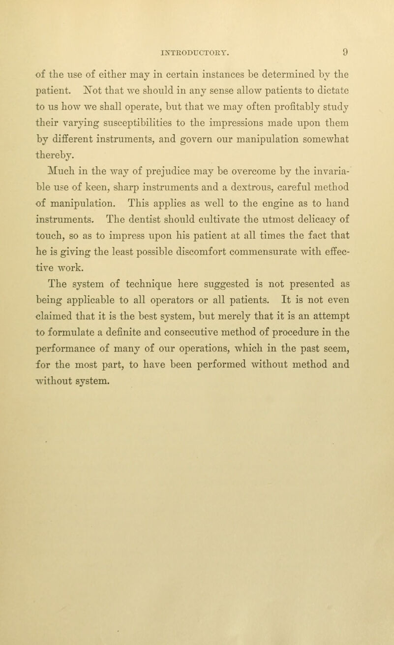 of the use of either may in certain instances be determined by the patient. ISTot that we should in any sense allow patients to dictate to lis how we shall operate, but that we may often profitably study their varying susceptibilities to the impressions made upon them by different instruments, and govern our manipulation somewhat thereby. Much in the Avay of prejudice may be overcome by the invaria- ble use of keen, sharp instruments and a dextrous, careful method of manipulation. This applies as well to the engine as to hand instruments. The dentist should cultivate the utmost delicacy of touch, so as to impress upon his patient at all times the fact that he is giving the least possible discomfort commensurate with effec- tive work. The system of technique here suggested is not presented as being applicable to all operators or all patients. It is not even claimed that it is the best system, but merely that it is an attempt to formulate a definite and consecutive method of procedure in the performance of many of our operations, which in the past seem, for the most part, to have been performed without method and without system.