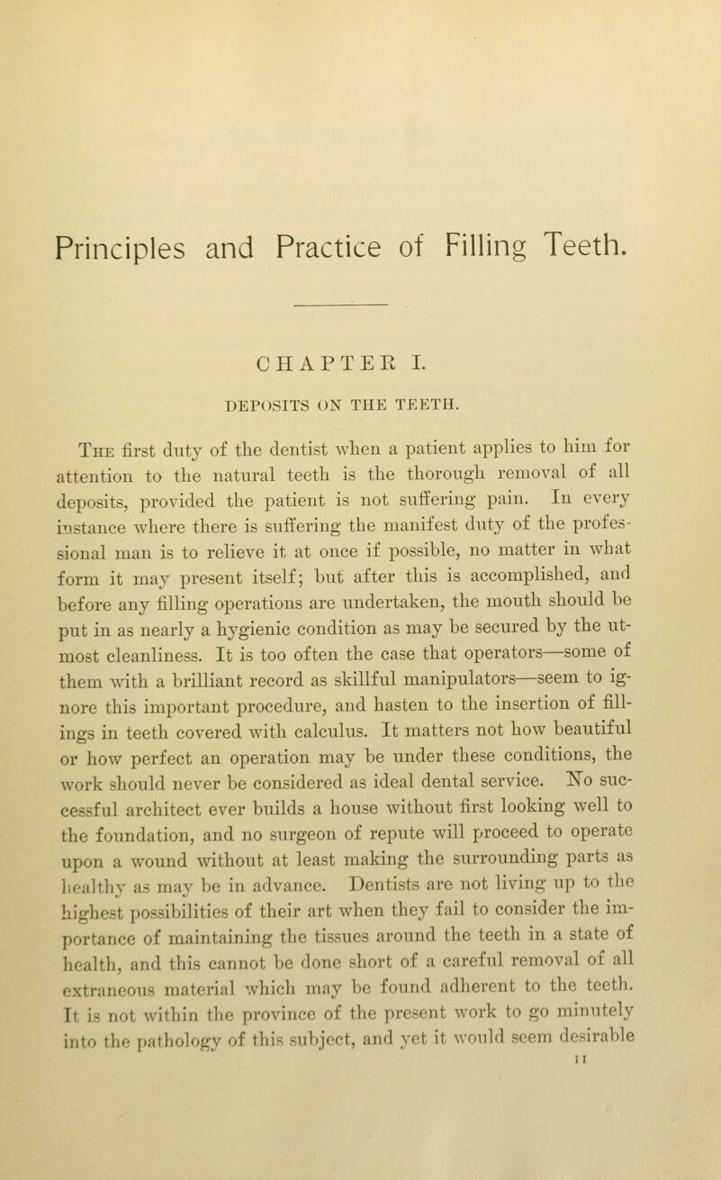 Principles and Practice of Filling Teeth. CHAPTEK I. DEPOSITS ON THE TEETH. The first duty of the dentist when a patient applies to him for attention to the natural teeth is the thorough removal of all deposits, provided the patient is not suffering pain. In every instance where there is suffering the manifest duty of the profes- sional man is to relieve it at once if possible, no matter in what form it may present itself; but after this is accomplished, and before any filling operations are undertaken, the mouth should be put in as nearly a hygienic condition as may be secured by the ut- most cleanliness. It is too often the case that operators—some of them with a brilliant record as skillful manipulators—seem to ig- nore this important procedure, and hasten to the insertion of fill- ings in teeth covered with calculus. It matters not how beautiful or how perfect an operation may be under these conditions, the work should never be considered as ideal dental service. ISTo suc- cessful architect ever builds a house without first looking well to the foundation, and no surgeon of repute will proceed to operate upon a wound without at least making the surrounding parts as Ileal thy as may be in advance. Dentists are not living up to the highest possibilities of their art when they fail to consider the im- portance of maintaining the tissues around the teeth in a state of health, and this cannot be done short of a careful removal of all extraneous material which may be found adherent to the teeth. It is not within the province of the present work to go minutely into the pathology of this subject, and yet it would seem desirable