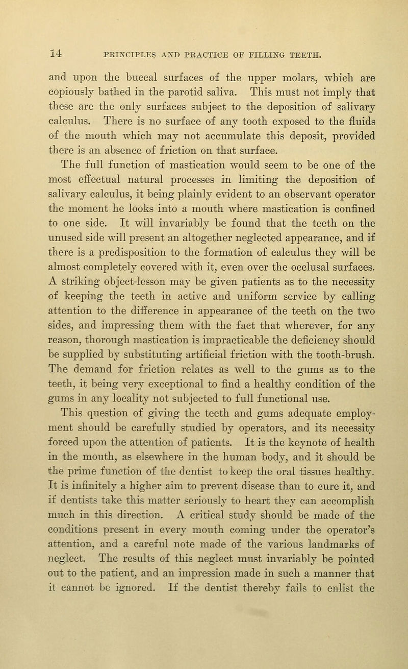 and upon tlie buccal surfaces of the upper molars, which are copiously bathed in the parotid saliva. This must not imply that these are the only surfaces subject to the deposition of salivary calculus. There is no surface of any tooth exposed to the fluids of the mouth which may not accumulate this deposit, provided there is an absence of friction on that surface. The full function of mastication would seem to be one of the most effectual natural processes in limiting the deposition of salivary calculus, it being plainly evident to an observant operator the moment he looks into a mouth where mastication is confined to one side. It will invariably be found that the teeth on the unused side will present an altogether neglected appearance, and if there is a predisposition to the formation of calculus they will be almost completely covered with it, even over the occlusal surfaces. A striking object-lesson may be given patients as to the necessity of keeping the teeth in active and uniform service by calling attention to the difference in appearance of the teeth on the two sides, and impressing them with the fact that wherever, for any reason, thorough mastication is impracticable the deficiency should be supplied by substituting artificial friction with the tooth-brush. The demand for friction relates as well to the gums as to the teeth, it being very exceptional to find a healthy condition of the gums in any locality not subjected to full functional use. This question of giving the teeth and gums adequate employ- ment should be carefully studied by operators, and its necessity forced upon the attention of patients. It is the keynote of health in the mouth, as elsewhere in the human body, and it should be the prime function of the dentist to keep the oral tissues healthy. It is infinitely a higher aim to prevent disease than to cure it, and if dentists take this matter seriously to heart they can accomplish much in this direction. A critical study should be made of the conditions present in every mouth coming under the operator's attention, and a careful note made of the various landmarks of neglect. The results of this neglect must invariably be pointed out to the patient, and an impression made in such a manner that it cannot be ignored. If the dentist thereby fails to enlist the