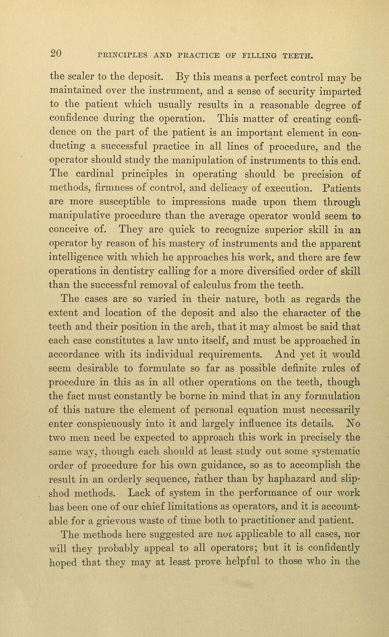 the scaler to the deposit. By this means a perfect control may be maintained over the instrument, and a sense of security imparted to the patient which usually results in a reasonable degree of confidence during the operation. This matter of creating confi- dence on the part of the patient is an important element in con- ducting a successful practice in all lines of procedure, and the operator should study the manipulation of instruments to this end. The cardinal principles in operating should be precision of methods, firmness of control, and delicacy of execution. Patients are more susceptible to impressions made upon them through manipulative procedure than the average operator would seem to conceive of. They are quick to recognize superior skill in an operator by reason of his mastery of instruments and the apparent intelligence with which he approaches his work, and there are few operations in dentistry calling for a more diversified order of skill than the successful removal of calculus from the teeth. The cases are so varied in their nature, both as regards the extent and location of the deposit and also the character of the teeth and their position in the arch, that it may almost be said that each case constitutes a law unto itself, and must be approached in accordance with its individual requirements. And yet it would seem desirable to formulate so far as possible definite rules of procedure in this as in all other operations on the teeth, though the fact must constantly be borne in mind that in any formulation of this nature the element of personal equation must necessarily enter conspicuously into it and largely influence its details. 'No two men need be expected to approach this work in precisely the same way, though each should at least study out some systematic order of procedure for his own guidance, so as to accomplish the result in an orderly sequence, rather than by haphazard and slip- shod methods. Lack of system in the performance of our work has been one of our chief limitations as operators, and it is account- able for a grievous waste of time both to practitioner and patient. The methods here suggested are not applicable to all cases, nor will they probably appeal to all operators; but it is confidently hoped that they may at least prove helpful to those who in the
