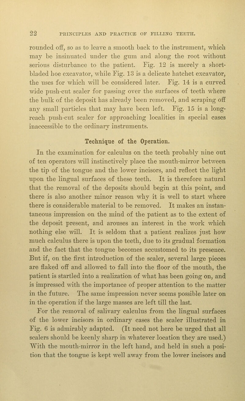 rounded off, so as to leave a smooth back to tlie instrument, wliicli may be insinuated under the gum and along the root without serious disturbance to the patient. Fig. 12 is merely a short- bladed hoe excavator, while Fig. 13 is a delicate hatchet excavator, the uses for which will be considered later. Fig. 14 is a curved wide push-cut scaler for passing over the surfaces of teeth where the bulk of the deposit has already been removed, and scraping off any small particles that may have been left. Fig. 15 is a long- reach push-cut scaler for approaching localities in special cases inaccessible to the ordinary instruments. Technique of the Operation. In the examination for calculus on the teeth probably nine out of ten operators will instinctively place the mouth-mirror between the tip of the tongue and the lower incisors, and reflect the light upon the lingual surfaces of these teeth. It is therefore natural that the removal of the deposits should begin at this point, and there is also another minor reason why it is well to start where there is considerable material to be removed. It makes an instan- taneous impression on the mind of the patient as to the extent of the deposit present, and arouses an interest in the work which nothing else will. It is seldom that a patient realizes just how much calculus there is upon the teeth, due to its gradual formation and the fact that the tongue becomes accustomed to its presence. But if, on the first introduction of the scaler, several large pieces are flaked off and allowed to fall into the floor of the mouth, the patient is startled into a realization of what has been going on, and is impressed with the importance of proper attention to the matter in the future. The same impression never seems possible later on in the operation if the large masses are left till the last. For the removal of salivary calculus from the lingual surfaces of the lower incisors in ordinary cases the scaler illustrated in Fig. 6 is admirably adapted. (It need not here be urged that all scalers should be keenly sharp in whatever location they are used.) With the mouth-mirror in the left hand, and held in such a posi- tion that the tongue is kept well away from the lower incisors and