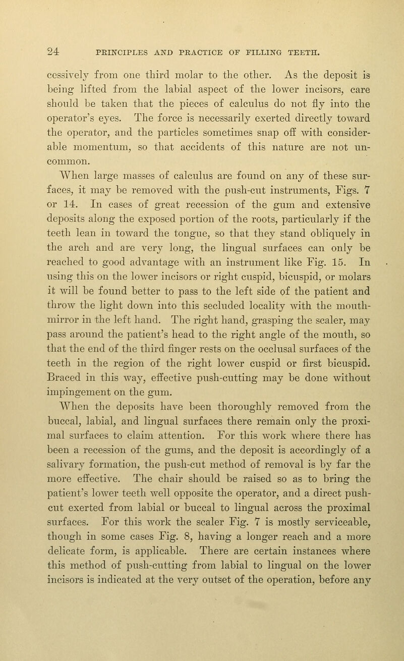 CGssively from one third molar to tlie other. As the deposit is being lifted from the labial aspect of the lower incisors, care should be taken that the pieces of calculus do not fly into the operator's eyes. The force is necessarily exerted directly toward the operator, and the particles sometimes snap off with consider- able momentum, so that accidents of this nature are not un- common. When large masses of calculus are found on any of these sur- faces, it may be removed with the push-cut instruments, Figs. 1 or 14. In cases of great recession of the gum and extensive deposits along the exposed portion of the roots, particularly if the teeth lean in toward the tongue, so that they stand obliquely in the arch and are very long, the lingual surfaces can only be reached to good advantage with an instrument like Fig. 15. In using this on the lower incisors or right cuspid, bicuspid, or molars it will be found better to pass to the left side of the patient and throw the light down into this secluded locality with the mouth- mirror in the left hand. The right hand, grasping the scaler, may pass around the patient's head to the right angle of the mouth, so that the end of the third finger rests on the occlusal surfaces of the teeth in the region of the right lower cuspid or first bicuspid. Braced in this way, effective push-cutting may be done without impingement on the gum. When the deposits have been thoroughly removed from the buccal, labial, and lingual surfaces there remain only the proxi- mal surfaces to claim attention. For this work where there has been a recession of the gums, and the deposit is accordingly of a salivary formation, the push-cut method of removal is by far the more effective. The chair should be raised so as to bring the patient's lower teeth well opposite the operator, and a direct push- cut exerted from labial or buccal to lingual across the proximal surfaces. For this work the scaler Fig. 7 is mostly serviceable, though in some cases Fig. 8, having a longer reach and a more delicate form, is applicable. There are certain instances where this method of push-cutting from labial to lingual on the lower incisors is indicated at the very outset of the operation, before any