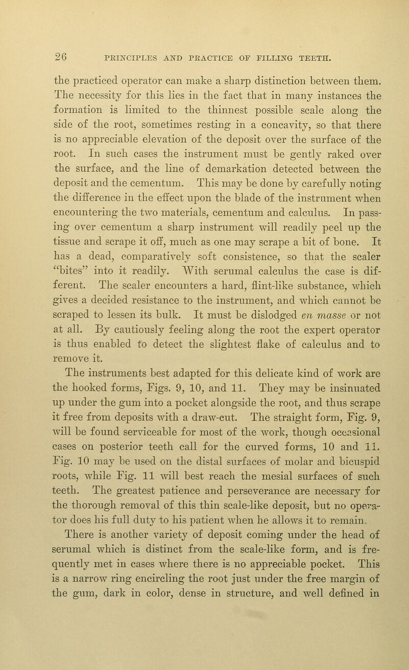 the practiced operator can make a sharp distinction between them. The necessity for this lies in the fact that in many instances the formation is limited to the thinnest possible scale along the side of the root, sometimes resting in a concavity, so that there is no appreciable elevation of the deposit over the surface of the root. In such cases the instrument must be gently raked over the surface, and the line of demarkation detected betvp-een the deposit and the cementum. This may be done by carefully noting the difference in the effect upon the blade of the instrument when encountering the two materials, cementum and calculus. In pass- ing over cementum a sharp instrument will readily peel up the tissue and scrape it off, much as one may scrape a bit of bone. It has a dead, comparatively soft consistence, so that the scaler bites into it readily. With serumal calculus the case is dif- ferent. The scaler encounters a hard, flint-like substance, which gives a decided resistance to the instrument, and which cannot be scraped to lessen its bulk. It must be dislodged en masse or not at all. By cautiously feeling along the root the expert operator is thus enabled to detect the slightest flake of calculus and to remove it. The instruments best adapted for this delicate kind of work are the hooked forms. Figs. 9, 10, and 11. They may be insinuated up under the gum into a pocket alongside the root, and thus scrape it free from deposits with a draw-cut. The straight form. Fig. 9, will be found serviceable for most of the work, though occasional cases on posterior teeth call for the curved forms, 10 and 11, Fig. 10 may be used on the distal surfaces of molar and bicuspid roots, while Fig. 11 will best reach the mesial surfaces of such teeth. The greatest patience and perseverance are necessary for the thorough removal of this thin scale-like deposit, but no opera- tor does his full duty to his patient when he allows it to remain.. There is another variety of deposit coming under the head of serumal which is distinct from the scale-like form, and is fre- quently met in cases where there is no appreciable pocliet. This is a narrow ring encircling the root just under the free margin of the gum, dark in color, dense in structure, and well defined in