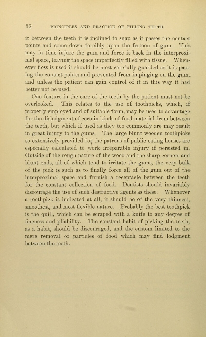 it between the teeth it is inclined to snap as it passes the contact, points and come down forcibly upon the festoon of gum. This may in time injure the gum and force it back in the interproxi- mal space, leaving the space imperfectly filled with tissue. When- ever floss is used it should be most carefully guarded as it is pass- ing the contact points and prevented from impinging on the gum, and unless the patient can gain control of it in this way it had better not be used. One feature in the care of the teeth by the patient must not be overlooked. This relates to the use of toothpicks, which, if properly employed and of suitable form, may be used to advantage for the dislodgment of certain kinds of food-material from between the teeth, but which if used as they too commonly are may result in great injury to the gums. The large blunt wooden toothpicks so extensively provided for the patrons of public eating-houses are especially calculated to work irreparable injury if persisted in. Outside of the rough nature of the wood and the sharp corners and blunt ends, all of which tend to irritate the gums, the very bulk of the pick is such as to finally force all of the gum out of the interproximal space and furnish a receptacle between the teeth for the constant collection of food. Dentists should invariably discourage the use of such destructive agents as these. Whenever a toothpick is indicated at all, it should be of the very thinnest, smoothest, and most fiexible nature. Probably the best toothpick is the quill, which can be scraped with a knife to any degree of fineness and pliability. The constant habit of picking the teeth, as a habit, should be discouraged, and the custom limited to the mere removal of particles of food which may find lodgment, between the teeth.