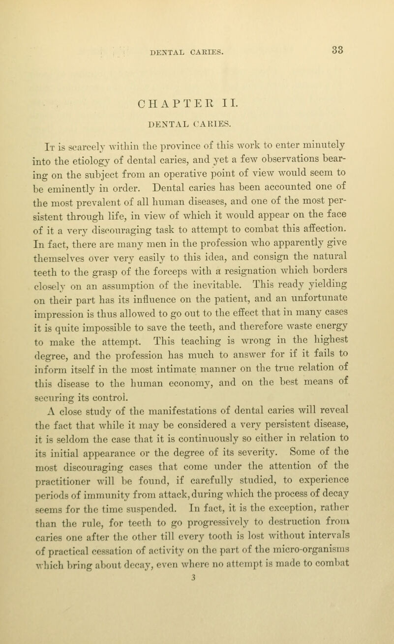 CHAPTERII. DENTAL CARIES. It is scarcely within the province of this work to enter minutely into the etiology of dental caries, and yet a few observations bear- ing on the subject from an operative point of view would seem to be eminently in order. Dental caries has been accounted one of the most prevalent of all human diseases, and one of the most per- sistent through life, in view of which it would appear on the face of it a very discouraging task to attempt to combat this affection. In fact, there are many men in the profession who apparently give themselves over very easily to this idea, and consign the natural teeth to the grasp of the forceps with a resignation which borders closely on an assumption of the inevitable. This ready yielding on their part has its influence on the patient, and an unfortunate impression is thus allowed to go out to the effect that in many cases it is quite impossible to save the teeth, and therefore waste energy to make the attempt. This teaching is wrong in the highest degree, and the profession has much to answer for if it fails to inform itself in the most intimate manner on the true relation of this disease to the human economy, and on the best means of securing its control. A close study of the manifestations of dental caries will reveal the fact that while it may be considered a very persistent disease, it is seldom the case that it is continuously so either in relation to its initial appearance or the degree of its severity. Some of the most discouraging cases that come under the attention of the practitioner will be found, if carefully studied, to experience periods of immunity from attack, during which the process of decay seems for the time suspended. In fact, it is the exception, rather than the rule, for teeth to go progressively to destruction from caries one after the other till every tooth is lost without intervals of practical cessation of activity on the part of the micro-organisms which bring about decay, even where no attempt is made to combat 3