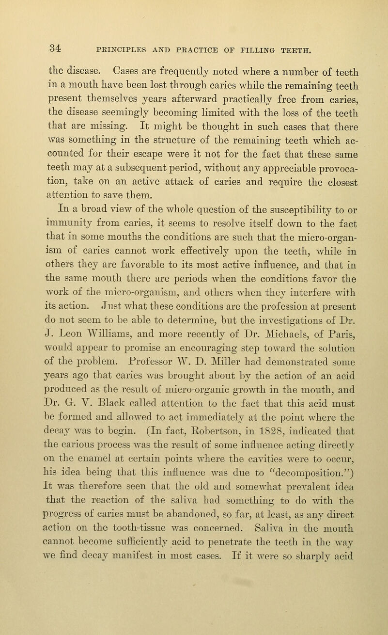 the disease. Cases are frequently noted where a number of teeth in a mouth have been lost through caries while the remaining teeth present themselves years afterward practically free from caries, the disease seemingly becoming limited with the loss of the teeth that are missing. It might be thought in such cases that there was something in the structure of the remaining teeth which ac- counted for their escape were it not for the fact that these same teeth may at a subsequent period, without any appreciable provoca- tion, take on an active attack of caries and require the closest attention to save them. In a broad view of the whole question of the susceptibility to or immunity from caries, it seems to resolve itself down to the fact that in some mouths the conditions are such that the micro-organ- ism of caries cannot work effectively upon the teeth, while in others they are favorable to its most active influence, and that in the same mouth there are periods when the conditions favor the work of the micro-organism, and others when they interfere with its action. Just what these conditions are the profession at present do not seem to be able to determine, but the investigations of Dr. J. Leon Williams, and more recently of Dr. Michaels, of Paris, would appear to promise an encouraging step toward the solution of the problem. Professor W. D. Miller had demonstrated some years ago that caries was brought about by the action of an acid produced as the result of micro-organic growth in the mouth, and Dr. G. y. Black called attention to the fact that this acid must be formed and allowed to act immediately at the point where the decay was to begin. (In fact, Kobertson, in 1828, indicated that the carious process was the result of some influence acting directly on the enamel at certain points where the cavities were to occur, his idea being that this influence was due to decomposition.) It was therefore seen that the old and somewhat prevalent idea that the reaction of the saliva had something to do with the progress of caries must be abandoned, so far, at least, as any direct action on the tooth-tissue was concerned. Saliva in the mouth cannot become sufficiently acid to penetrate the teeth in the way we flnd decay manifest in most cases. If it were so sharply acid