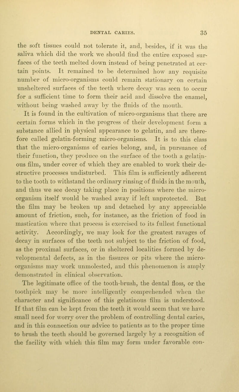the soft tissues could not tolerate it, and, besides, if it was the saliva which did the work we should find the entire exposed sur- faces of the teeth melted down instead of being penetrated at cer- tain points. It remained to be determined how any requisite number of micro-organisms could remain stationary on certain unsheltered surfaces of the teeth where decay was seen to occur for a sufficient time to form their acid and dissolve the enamel, mthout being washed away by the fluids of the mouth. It is found in the cultivation of micro-organisms that there are certain fonns which in the progress of their development form a substance allied in physical appearance to gelatin, and are there- fore called gelatin-forming micro-organisms. It is to this class that the micro-organisms of caries belong, and, in pursuance of their function, they produce on the surface of the tooth a gelatin- ous film, under cover of which they are enabled to work their de- structive processes undisturbed. This film is sufficiently adherent to the tooth to withstand the ordinary rinsing of fluids in the mouth, and thus we see decay taking place in positions where the micro- organism itself would be washed away if left unprotected. But the film may be broken up and detached by any appreciable amount of friction, such, for instance, as the friction of food in mastication where that process is exercised to its fullest functional activity. Accordingly, we may look for the greatest ravages of decay in surfaces of the teeth not subject to the friction of food, as the proximal surfaces, or in sheltered localities formed by de- velopmental defects, as in the fissures or pits where the micro- organisms may work unmolested, and this phenomenon is amply demonstrated in clinical observation. The legitimate office of the tooth-brush, the dental floss, or the toothpick may be more intelligently comprolionded when the character and significance of this gelatinous film is understood. If that fihn can be kept from the teeth it would seem that we have small need for worry over the problem of controlling dental caries, and in this connection our advice to patients as to the proper time to brush the teeth should be governed largely by a recognition of the facility with which this film may form under favorable con-
