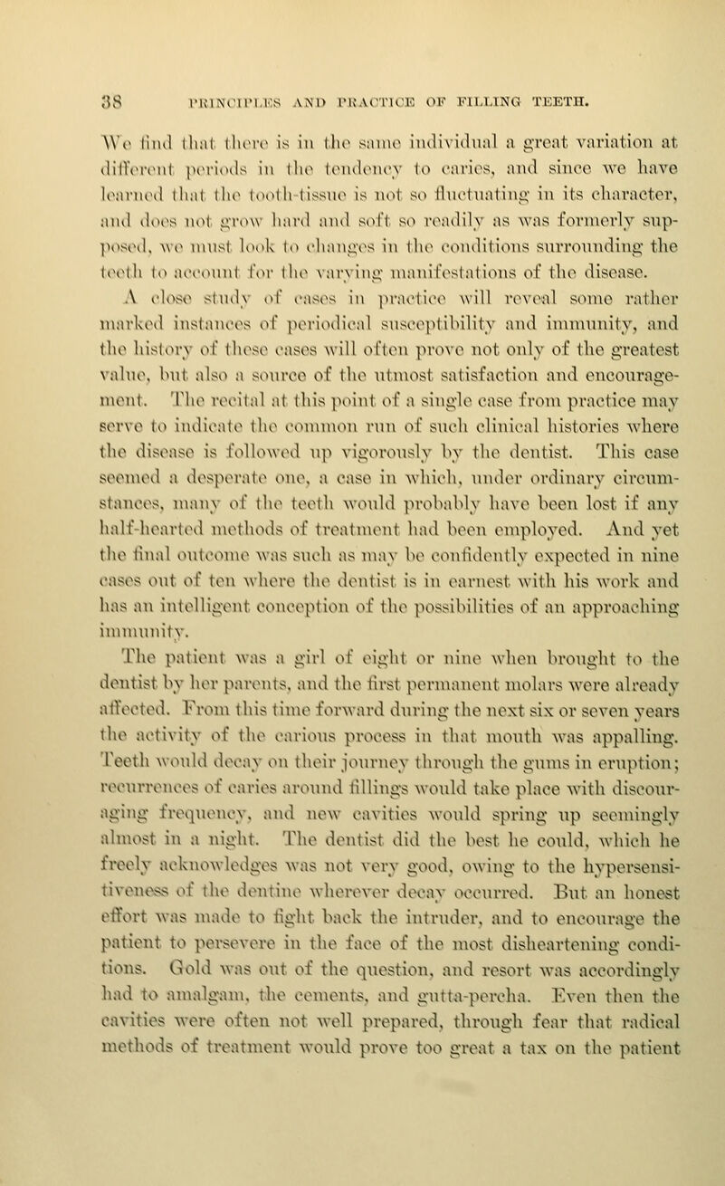 ;}S nuNoiri.Ks and rK.vt^rioE of filling teeth. AVo lind tli:il \hovo is in tlio snino individual a great variation at (lilTtMHMil p(M'i(Hls in I ho UmuUmu'v \o caries, and since we have loarurd that {he tooth (issm^ is not S(^ lluotiiatinj;' in its character, and does not grow hard and soft so readily as Avas fornierlv snp- pt^sod. >V(^ must look to changes in the conditions surrounding the iocih (o acconnt l\>r the \arving manifestations of the disease. A cU^^e study of cases in practice will reveal some rather marked instances of periodical snsce}>(ibility and immunity, and the history of these cases will often prove not only of the greatest valm\ hut also a som-ce of the ntn\ost satisfaction and encourage- ment. The recital at this point of a single case from practice may serve to indicate the common run of such clinical histories where the disease is followed up vigorously by the dentist. This case sccnu\l a desperate one. a case in which, under ordinary circum- stances, many of the teeth would probably have been lost if any half-hearted methods of treatment had been employed. And yet the tlual outcome was such as may be contldontly expected in nine I'ases out of ten where the dentist is in earnest with his work and has an intelligent conception of the possibilities of an approaching immunity. The patient was a girl of eight or nine when brought to the dentist by her parents, and the first permanent molars were already atVected. From this time forward during the next six or seven years the activity of the carious process in that month was appalling. TeetJi would decay on their journey through the gums in eruption; recurrences of caries around tillings would take place with discour- aging frequency, and new cavities would spring up seemingly almost in a night. The dentist did the best he could, which he freely acknowledges was not very good, owing to the liypersensi- tivene*vs of the dentine wherever decay occurred. But an honest effort was made to fight back the intruder, and to encourage the patient to persevere in the face of the most disheartening condi- tions. Glold was out of the question, and resort was accordingly liad to anialganu the cements, and gutta-percha. Even then the cavities were often not well prepared, through fear that radical methods of treatment would prove too great a tax on the patient