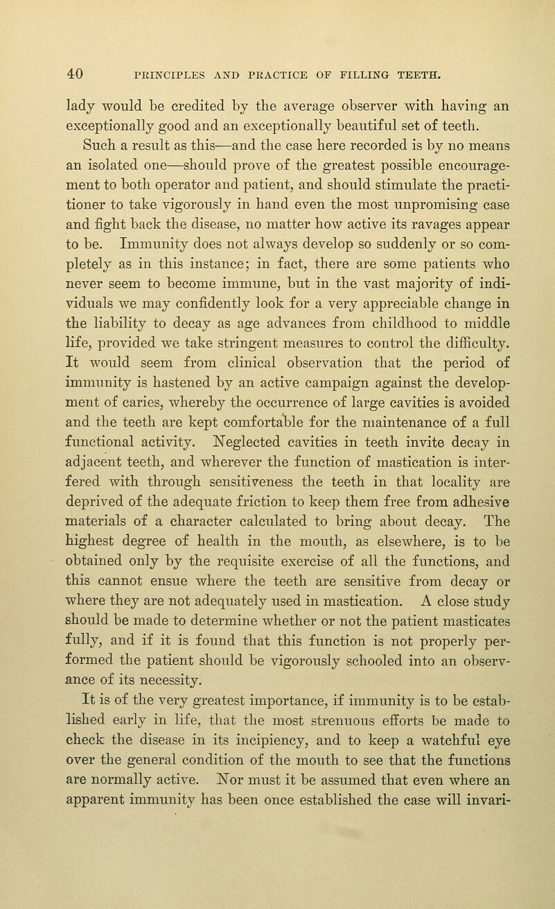 lady woTild be credited by the average observer with having an exceptionally good and an exceptionally beautiful set of teeth. Such a result as this—and the case here recorded is by no means an isolated one—should prove of the greatest possible encourage- ment to both operator and patient, and should stimulate the practi- tioner to take vigorously in hand even the most unpromising case and fight back the disease, no matter how active its ravages appear to be. Immunity does not always develop so suddenly or so com- pletely as in this instance; in fact, there are some patients who never seem to become immune, but in the vast majority of indi- viduals we may confidently look for a very appreciable change in the liability to decay as age advances from childhood to middle life, provided we take stringent measures to control the difficulty. It would seem from clinical observation that the period of immunity is hastened by an active campaign against the develop- ment of caries, whereby the occurrence of large cavities is avoided and the teeth are kept comfortable for the maintenance of a full functional activity. ISTeglected cavities in teeth invite decay in adjacent teeth, and wherever the function of mastication is inter- fered with through sensitiveness the teeth in that locality are deprived of the adequate friction to keep them free from adhesive materials of a character calculated to bring about decay. The highest degree of health in the mouth, as elsewhere, is to be obtained only by the requisite exercise of all the functions, and this cannot ensue where the teeth are sensitive from decay or where they are not adequately used in mastication. A close study should be made to determine whether or not the patient masticates fully, and if it is found that this function is not properly per- formed the patient should be vigorously schooled into an observ- ance of its necessity. It is of the very greatest importance, if immunity is to be estab- lished early in life, that the most strenuous efforts be made to check the disease in its incipiency, and to keep a watchful eye over the general condition of the mouth to see that the functions are normally active. ISTor must it be assumed that even where an apparent immunity has been once established the case will invari-