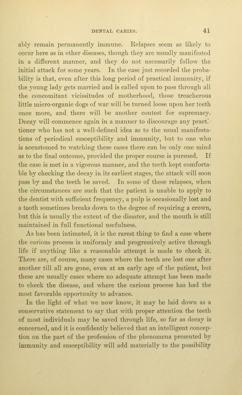 ably remain permanently immune. Relapses seem as likely to occur here as in other diseases, thongh they are usually manifested in a different manner, and they do not necessarily follow the initial attack for some years. In the case just recorded the proba- bility is that, even after this long period of practical immunity, if the young lady gets married and is called upon to pass through all the concomitant vicissitudes of motherhood, those treacherous little micro-organic dogs of war will be turned loose upon her teeth once more, and there will be another contest for supremacy. Decay will commence again in a manner to discourage any pract-- tioner who has not a well-defined idea as to the usual manifesta- tions of periodical susceptibility and immunity, but to one who is accustomed to watching these cases there can be only one mind as to the final outcome, provided the proper coiu'se is pursued. If the case is met in a vigorous manner, and the teeth kept comforta- ble by checking the decay in its earliest stages, the attack will soon pass by and the teeth be saved. In some of these relapses, when the circumstances are such that the patient is unable to apply to the dentist with sufficient frequency, a pulp is occasionally lost and a tooth sometimes breaks down to the degree of requiring a crown, but this is usually the extent of the disaster, and the mouth is still maintained in full functional usefulness. As has been intimated, it is the rarest thing to find a case where the carious process is uniformly and progressively active through life if anything like a reasonable attempt is made to check it. There are, of course, many cases where the teeth are lost one after another till all are gone, even at an early age of the patient, but these are usually cases where no adequate attempt has been made to check the disease, and where the carious process has had the most favorable opportunity to advance. In the light of what we now know, it may be laid down as a conservative statement to say that with proper attention the teeth of most individuals may be saved through life, so far as decay is concerned, and it is confidently believed that an intelligent concep- tion on the part of the profession of the phenomena presented by immunity and susceptibility will add materially to the possibility