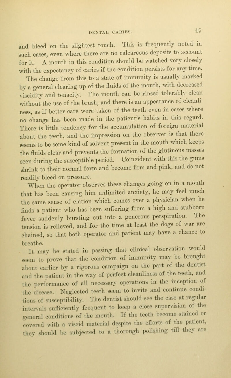 and bleed on the slightest touch. This is frequently noted in such cases, even where there are no calcareous deposits to account for it. A mouth in this condition should be watched very closely with the expectancy of caries if the condition persists for any time. The change from this to a state of immunity is usually marked by a general clearing up of the fluids of the mouth, with decreased viscidity and tenacity. The mouth can be rinsed tolerably clean without the use of the brush, and there is an appearance of cleanli- ness, as if better care were taken of the teeth even in cases where no change has been made in the patient's habits in this regard. There is little tendency for the accumulation of foreign material about the teeth, and the impression on the observer is that there seems to be some kind of solvent present in the mouth which keeps the fluids clear and prevents the formation of the glutinous masses seen during the susceptible period. Coincident with this the gums shrink to their normal form and become firm and pink, and do not readily bleed on pressure. When the operator observes these changes going on in a mouth that has been causing him imlimited anxiety, he may feel much the same sense of elation which comes over a physician when he finds a patient who has been suffering from a high and stubborn fever suddenly bursting out into a generous perspiration. The tension is relieved, and for the time at least the dogs of war are chained, so that both operator and patient may have a chance to breathe. It may be stated in passing that clinical observation would seem to prove that the condition of immunity may be brought about earlier by a rigorous campaign on the part of the dentist and the patient'in the way of perfect cleanliness of the teeth, and the performance of all necessary operations in the inception of the disease. Neglected teeth seem to invite and continue condi- tions of susceptibility. The dentist should see the case at regular intervals sufficiently frequent to keep a close supervision of the general conditions of the mouth. If the teeth become stained or covered with a viscid material despite the efforts of the patient, they should be subjected to a thorough polishing till they are