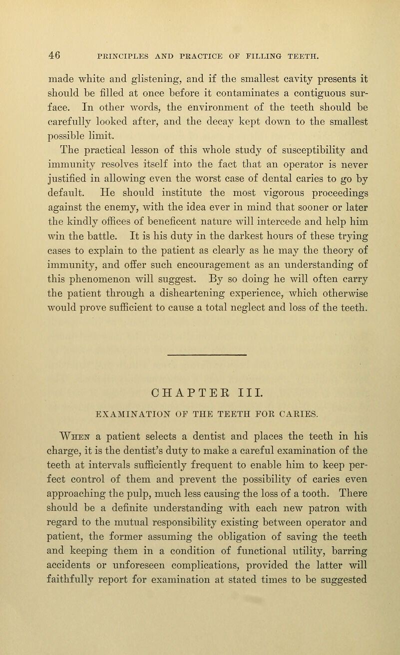 made white and glistening, and if the smallest cavity presents it should be filled at once before it contaminates a contiguous sur- face. In other words, the environment of the teeth should be carefully looked after, and the decay kept down to the smallest possible limit. The practical lesson of this whole study of susceptibility and immunity resolves itself into the fact that an operator is never justified in allowing even the worst case of dental caries to go by default. He should institute the most vigorous proceedings against the enemy, with the idea ever in mind that sooner or later the kindly ofiices of beneficent nature will intercede and help him win the battle. It is his duty in the darkest hours of these trying cases to explain to the patient as clearly as he may the theory of immunity, and offer such encouragement as an understanding of this phenomenon will suggest. By so doing he will often carry the patient through a disheartening experience, which otherwise would prove sufficient to cause a total neglect and loss of the teeth. CHAPTEK III. EXAMINATION OF THE TEETH FOR CAEIES. When a patient selects a dentist and places the teeth in his charge, it is the dentist's duty to make a careful examination of the teeth at intervals sufficiently frequent to enable him to keep per- fect control of them and prevent the possibility of caries even approaching the pulp, much less causing the loss of a tooth. There should be a definite understanding with each new patron with regard to the mutual responsibility existing between operator and patient, the former assuming the obligation of saving the teeth and keeping them in a condition of functional utility, barring accidents or unforeseen complications, provided the latter will faithfully report for examination at stated times to be suggested
