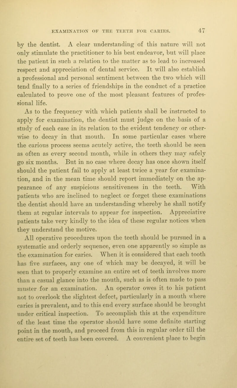 bv the dentist. A clear understanding of this nature will not only stimulate the practitioner to his best endeavor, but will place the patient in such a relation to the matter as to lead to increased respect and appreciation of dental service. It will also establish a professional and personal sentiment between the two which will tend finally to a series of friendships in the conduct of a practice calculated to prove one of the most pleasant features of profes- sional life. As to the frequency with which patients shall be instructed to apply for examination, the dentist must judge on the basis of a study of each case in its relation to the evident tendency or other- wise to decay in that mouth. In some particular cases where the carious process seems acutely active, the teeth should be seen as often as every second month, while in others they may safely go six months. But in no case where decay has once shown itself should the patient fail to apply at least twice a year for examina- tion, and in the mean time should report immediately on the ap- pearance of any suspicious sensitiveness in the teeth. With patients who are inclined to neglect or forget these examinations the dentist should have an understanding whereby he shall notify them at regular intervals to appear for inspection. Appreciative patients take very kindly to the idea of these regular notices when they understand the motive. All operative procedures upon the teeth should be pursued in a systematic and orderly sequence, even one apparently so simple as the examination for caries. When it is considered that each tooth has five surfaces, any one of which may be decayed, it will be seen that to properly examine an entire set of teeth involves more than a casual glance into the mouth, such as is often made to pass muster for an examination. An operator owes it to his patient not to overlook the slightest defect, particularly in a mouth where caries is prevalent, and to this end every surface should he brought under critical inspection. To accomplish this at the expenditure of the least time the operator should have some definite starting point in the mouth, and proceed from this in regular order till the entire set of teeth has been covered. A convenient place to begin
