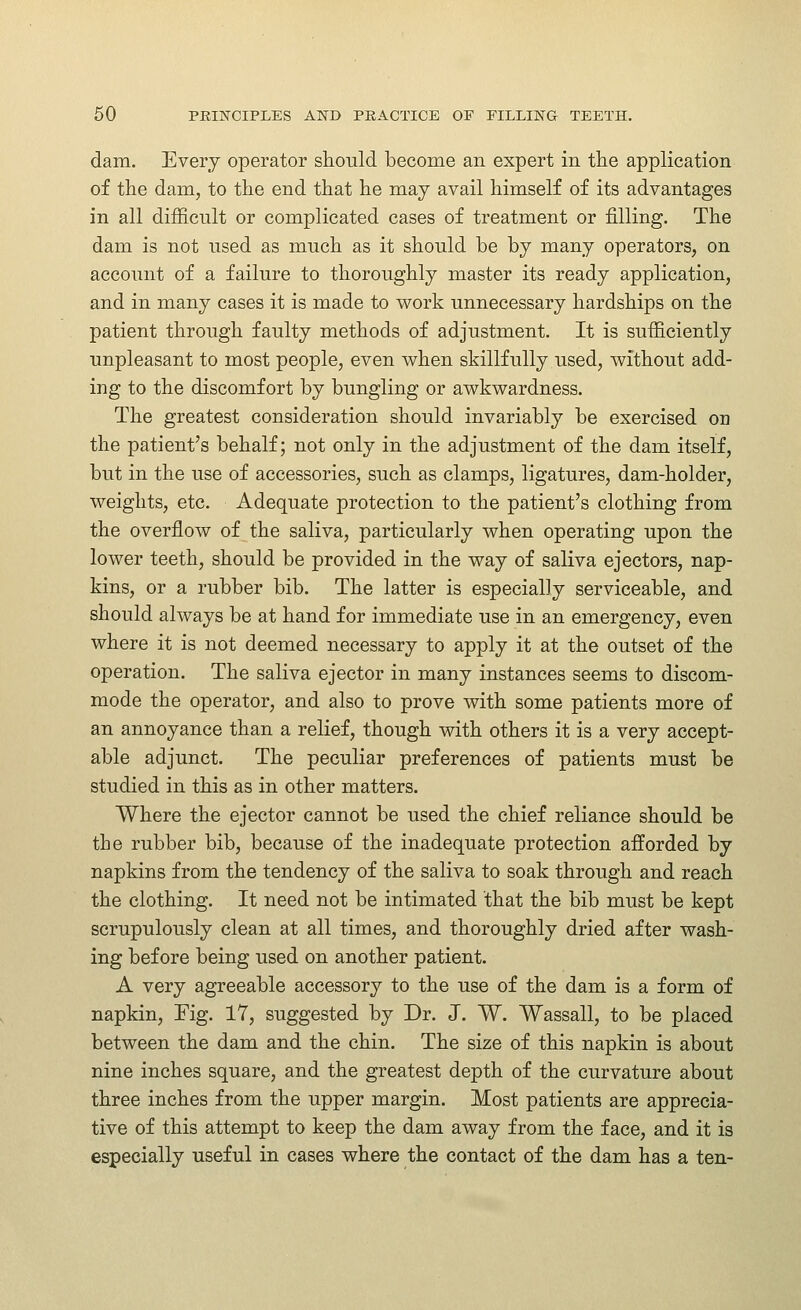 dam. Every operator should become an expert in the application of the dam, to the end that he may avail himself of its advantages in all difficult or complicated cases of treatment or filling. The dam is not used as much as it should be by many operators, on account of a failure to thoroughly master its ready application, and in many cases it is made to work unnecessary hardships on the patient through faulty methods of adjustment. It is sufficiently unpleasant to most people, even when skillfully used, without add- ing to the discomfort by bungling or awkwardness. The greatest consideration should invariably be exercised on the patient's behalf; not only in the adjustment of the dam itself, but in the use of accessories, such as clamps, ligatures, dam-holder, weights, etc. Adequate protection to the patient's clothing from the overflow of the saliva, particularly when operating upon the lower teeth, should be provided in the way of saliva ejectors, nap- kins, or a rubber bib. The latter is especially serviceable, and should always be at hand for immediate use in an emergency, even where it is not deemed necessary to apply it at the outset of the operation. The saliva ejector in many instances seems to discom- mode the operator, and also to prove with some patients more of an annoyance than a relief, though with others it is a very accept- able adjunct. The peculiar preferences of patients must be studied in this as in other matters. Where the ejector cannot be used the chief reliance should be the rubber bib, because of the inadequate protection afforded by napkins from the tendency of the saliva to soak through and reach the clothing. It need not be intimated that the bib must be kept scrupulously clean at all times, and thoroughly dried after wash- ing before being used on another patient. A very agreeable accessory to the use of the dam is a form of napkin, Fig. 17, suggested by Dr. J, W. Wassail, to be placed between the dam and the chin. The size of this napkin is about nine inches square, and the greatest depth of the curvature about three inches from the upper margin. Most patients are apprecia- tive of this attempt to keep the dam away from the face, and it is especially useful in cases where the contact of the dam has a ten-