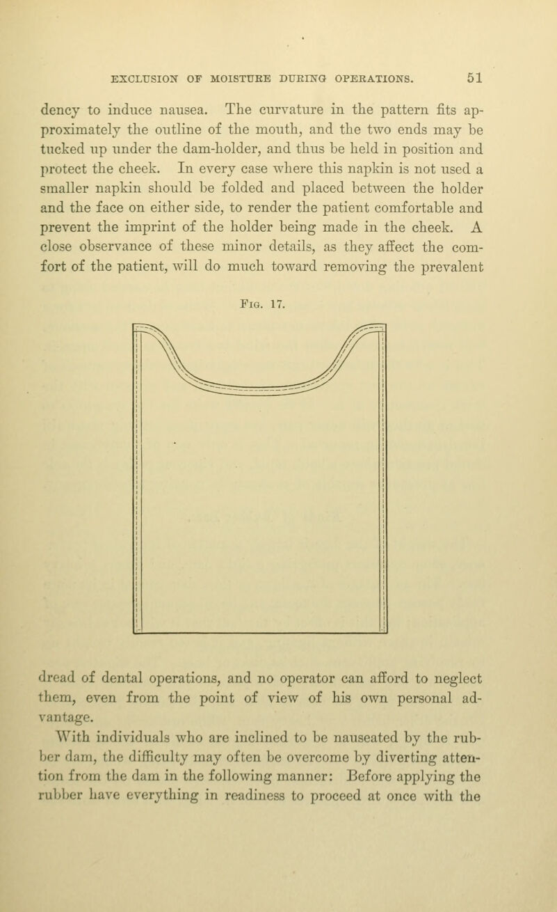 dencj to induce nausea. The curvature in the pattern fits ap- proximately the outline of the mouth, and the two ends may be tucked up under the dam-holder, and thus be held in position and protect the cheek. In every case where this napkin is not used a smaller napkin should be folded and placed between the holder and the face on either side, to render the patient comfortable and prevent the imprint of the holder being made in the cheek. A close observance of these minor details, as they affect the com- fort of the patient, will do much toward removing the prevalent Fig. 17. dread of dental operations, and no operator can afford to neglect them, even from the point of view of his own personal ad- vantage. With individuals who are inclined to be nauseated by the rub- ber dam, the difficulty may often be overcome by diverting atten- tion from the dam in the following manner: Before applying the rubber have everything in readiness to proceed at once with the