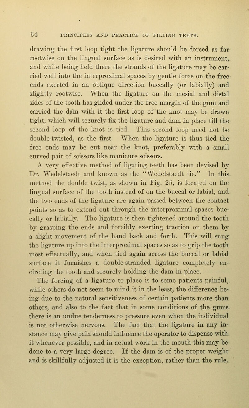 drawing the first loop tight the ligature should be forced as far- rootwise on the lingual surface as is desired with an instrument^ and while being held there the strands of the ligature may be car- ried well into the interproximal spaces by gentle force on the free ends exerted in an oblique direction buccally (or labially) and slightly rootwise. When the ligature on the mesial and distal sides of the tooth has glided under the free margin of the gum and carried the dam with it the first loop of the knot may be drawn tight, which will securely fix the ligature and dam in place till the second loop of the knot is tied. This second loop need not be double-twisted, as the first. When the ligature is thus tied the free ends may be cut near the knot, preferably with a small curved pair of scissors like manicure scissors. A very effective method of ligating teeth has been devised by Dr. Wedelstaedt and kno^\Ti as the Wedelstaedt tie. In this method the double twist, as shown in Fig. 25, is located on the lingual surface of the tooth instead of on the buccal or labial, and the two ends of the ligature are again passed between the contact points so as to extend out through the interproximal spaces buc- cally or labially. The ligature is then tightened around the tooth by grasping the ends and forcibly exerting traction on them by a slight movement of the hand back and forth. This will snug the ligature up into the interproximal spaces so as to grip the tooth most effectually, and when tied again across the buccal or labial surface it furnishes a double-stranded ligature completely en- circling the tooth and securely holding the dam in place. The forcing of a ligature to place is to some patients painful, while others do not seem to mind it in the least, the difference be- ing due to the natural sensitiveness of certain patients more than others, and also to the fact that in some conditions of the gums there is an undue tenderness to pressure even when the individual is not otherwise nervous. The fact that the ligature in any in- stance may give pain should influence the operator to dispense with, it whenever possible, and in actual work in the mouth this may be- done to a very large degree. If the dam is of the proper weight and is skillfully adjusted it is the exception, rather than the rule..