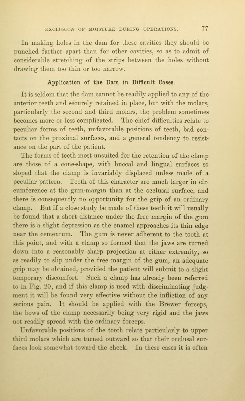 In making holes in the dam for these cavities they should be punched farther apart than for other cavities, so as to admit of considerable stretching of the strips between the holes without drawing them too thin or too narrow. Application of the Dam in Difficult Cases. It is seldom that the dam cannot be readily applied to any of the anterior teeth and securely retained in place, but with the molars, particularly the second and third molars, the problem sometimes becomes more or less complicated. The chief difficulties relate to peculiar forms of teeth, unfavorable positions of teeth, bad con- tacts on the proximal surfaces, and a general tendency to resist- ance on the part of the patient. The forms of teeth most unsuited for the retention of the clamp are those of a cone-shape, with buccal and lingual surfaces so sloped that the clamp is invariably displaced unless made of a peculiar pattern. Teeth of this character are much larger in cir- cumference at the gum-margin than at the occlusal surface, and there is consequently no opportunity for the grip of an ordinary clamp. But if a close study be made of these teeth it will usually be found that a short distance under the free margin of the gum there is a slight depression as the enamel approaches its thin edge near the cementum. The gum is never adherent to the tooth at this point, and with a clamp so formed that the jaws are turned down into a reasonably sharp projection at either extremity, so as readily to slip under the free margin of the gum, an adequate grip may be obtained, provided the patient w^ill submit to a slight temporary discomfort. Such a clamp has already been referred to in Fig. 20, and if this clamp is used with discriminating judg- ment it will be found very effective without the infliction of any serious pain. It should be applied with the Brewer forceps, the bows of the clamp necessarily being very rigid and the jaws not readily spread with the ordinary forceps. Unfavorable positions of the tooth relate particularly to upper third molars which are turned outward so that their occlusal sur- faces look somewhat toward the cheek. In these cases it is often