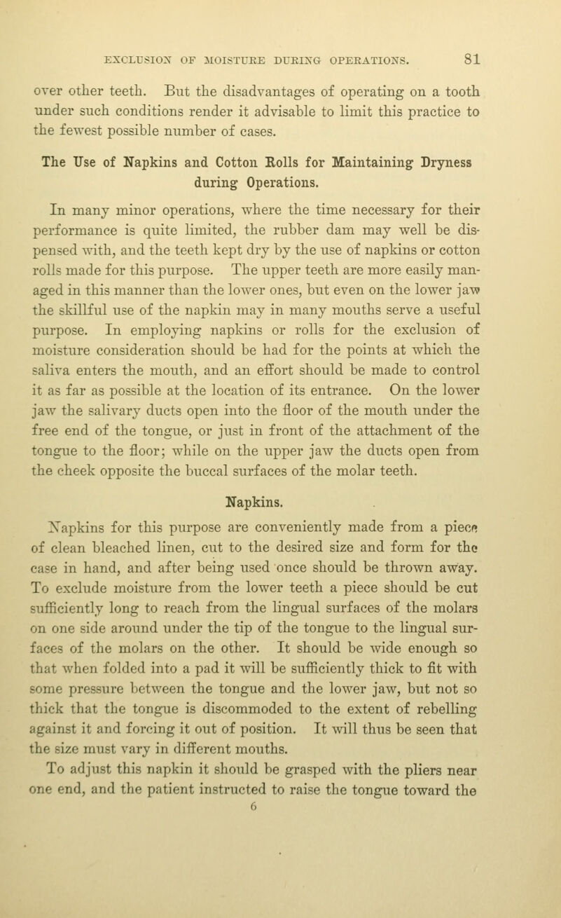 over other teeth. But the disadvantages of operating on a tooth under such conditions render it advisable to limit this practice to the fewest possible number of cases. The Use of Napkins and Cotton Rolls for Maintaining Dryness during Operations. In many minor operations, where the time necessary for their performance is quite limited, the rubber dam may well be dis- pensed with, and the teeth kept dry by the use of napkins or cotton rolls made for this purpose. The upper teeth are more easily man- aged in this manner than the lower ones, but even on the lower jaw the skillful use of the napkin may in many mouths serve a useful purpose. In employing napkins or rolls for the exclusion of moisture consideration should be had for the points at which the saliva enters the mouth, and an effort should be made to control it as far as possible at the location of its entrance. On the lower jaw the salivary ducts open into the floor of the mouth under the free end of the tongue, or just in front of the attachment of the tongue to the floor; while on the upper jaw the ducts open from the cheek opposite the buccal surfaces of the molar teeth. Napkins. Xapkins for this purpose are conveniently made from a piecf* of clean bleached linen, cut to the desired size and form for the case in hand, and after being used once should be thrown away. To exclude moisture from the lower teeth a piece should be cut sufficiently long to reach from the lingual surfaces of the molars on one side around under the tip of the tongue to the lingual sur- faces of the molars on the other. It should be wide enough so that when folded into a pad it will be sufficiently thick to fit with some pressure between the tongue and the lower jaw, but not so thick that the tongue is discommoded to the extent of rebelling against it and forcing it out of position. It will thus be seen that the size must vary in different mouths. To adjust this napkin it should be grasped with the pliers near one end, and the patient instructed to raise the tongue toward the