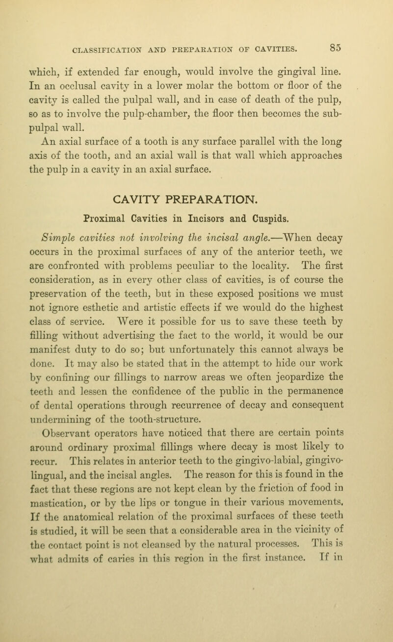 which, if extended far enough, would involve the gingival line. In an occlusal cavity in a lower molar the bottom or floor of the cavity is called the pulpal wall, and in case of death of the pulp, so as to involve the pulp-chamber, the floor then becomes the sub- pulpal wall. An axial surface of a tooth is any surface parallel with the long axis of the tooth, and an axial wall is that wall which approaches the pulp in a cavity in an axial surface. CAVITY PREPARATION. Proximal Cavities in Incisors and Cuspids. Simple cavities not involving the incisal angle.—When decay occurs in the proximal surfaces of any of the anterior teeth, we are confronted with problems peculiar to the locality. The first consideration, as in every other class of cavities, is of course the preservation of the teeth, but in these exposed positions we must not ignore esthetic and artistic effects if we would do the highest class of service. Were it possible for us to save these teeth by filling without advertising the fact to the world, it would be our manifest duty to do so; but unfortunately this cannot always be done. It may also be stated that in the attempt to hide our work by confining our fillings to narrow areas we often jeopardize the teeth and lessen the confidence of the public in the permanence of dental operations through recurrence of decay and consequent undermining of the tooth-structure. Observant operators have noticed that there are certain points around ordinary proximal fillings where decay is most likely to recur. This relates in anterior teeth to the gingivo-labial, gingivo- lingual, and the incisal angles. The reason for this is found in the fact that these regions are not kept clean by the friction of food in mastication, or by the lips or tongue in their various movements. If the anatomical relation of the proximal surfaces of these teeth is studied, it will be seen that a considerable area in the vicinity of the contact point is not cleansed by the natural processes. This is what admits of caries in this region in the first instance. If in